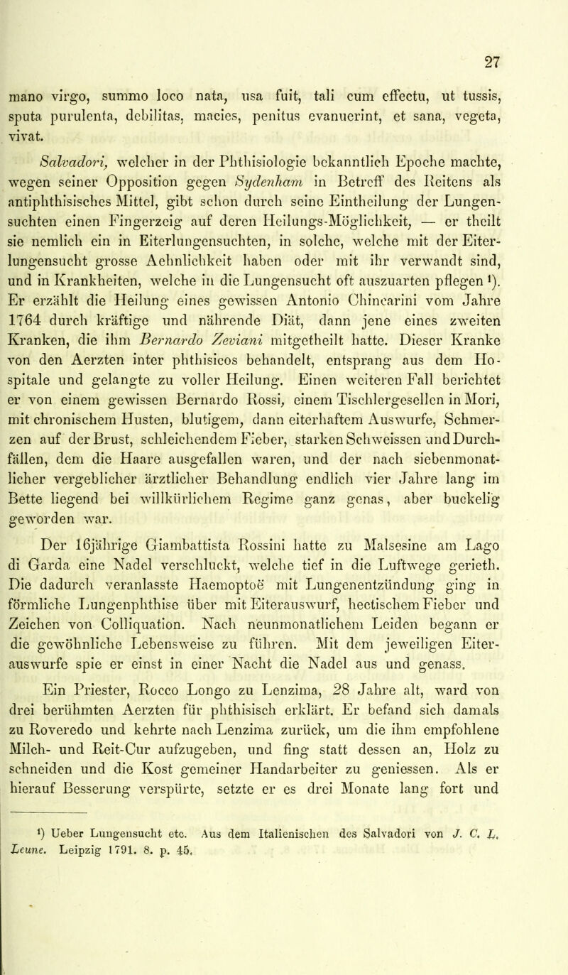 mano virgo, summo loco nata, iisa fuit, tali cum efFectu, ut tussis, Sputa piirulenta, debilitas. macles, penitus evaniierint, et sana, vegeta, vivat. SalvadoiH^ welcher in der Pbtliisiologie bekanntlich Epoche machte, wegen seiner Opposition gegen Sydenham in Betreff des Reitens als antiphthisisches Mittel, gibt schon durch seine Eintheilung der Lungen- suchten einen Fingerzeig auf deren Heilungs-Möglichkeit^ — er theilt sie nemlich ein in Eiterlungensuchten, in solche, welche mit der Eiter- lungensucht grosse Aehnlichkeit haben oder mit ihr verwandt sind, und in Krankheiten, welche in die Lungensucht oft auszuarten pflegen i). Er erzählt die Heiluno- eines «gewissen Antonio Chinearini vom Jahre 1764 durch kräftige und nährende Diät, dann jene eines zweiten Kranken, die ihm Beymardo Zeviani mitgetheilt hatte. Dieser Kranke von den Aerzten inter phthisicos behandelt, entsprang aus dem Ho- spitale und gelangte zu voller Heilung. Einen weiteren Fall berichtet er von einem gewissen Bernardo Rossi, einem Tischlergesellen in Mori, mit chronischem Husten, blutigem, dann eiterhaftem Auswurfe, Schmer- zen auf der Brust, schleichendem Fieber, starken Schweissen und Durch- fällen, dem die Haare ausgefallen waren, und der nach siebenmonat- licher vergeblicher ärztlicher Behandlung endlich vier Jahre lang im Bette liegend bei willkürlichem Regime ganz genas, aber buckelig geworden war. Der 16jährige Giambattista Rossini hatte zu Malsesine am Lago di Garda eine Nadel verschluckt, welche tief in die Luftw^ege gerieth. Die dadurch veranlasste Haemoptoe mit Lungenentzündung ging in förmliche Lungenphthise über mit Eiterauswurf, hectischem Fieber und Zeichen von Colliquation. Nach neunmonatlichem Leiden begann er die gewöhnliche Lebensweise zu führen. Mit dem jeweiligen Eiter- auswurfe spie er einst in einer Nacht die Nadel aus und genass. Ein Priester, Rocco Longo zu Lenzima, 28 Jahre alt, ward von drei berühmten Aerzten für phthisisch erklärt. Er befand sich damals zu Roveredo und kehrte nach Lenzima zurück, um die ihm empfohlene Milch- und Reit-Cur aufzugeben, und fing statt dessen an, Holz zu schneiden und die Kost gemeiner Handarbeiter zu geniessen. Als er hierauf Besserung verspürte, setzte er es drei Monate lang fort und 1) lieber Lungensucht etc. Aus dem Italienischen des Salvadori von J. C. Jj, Lenne. Leipzig 1791. 8. p. 45,
