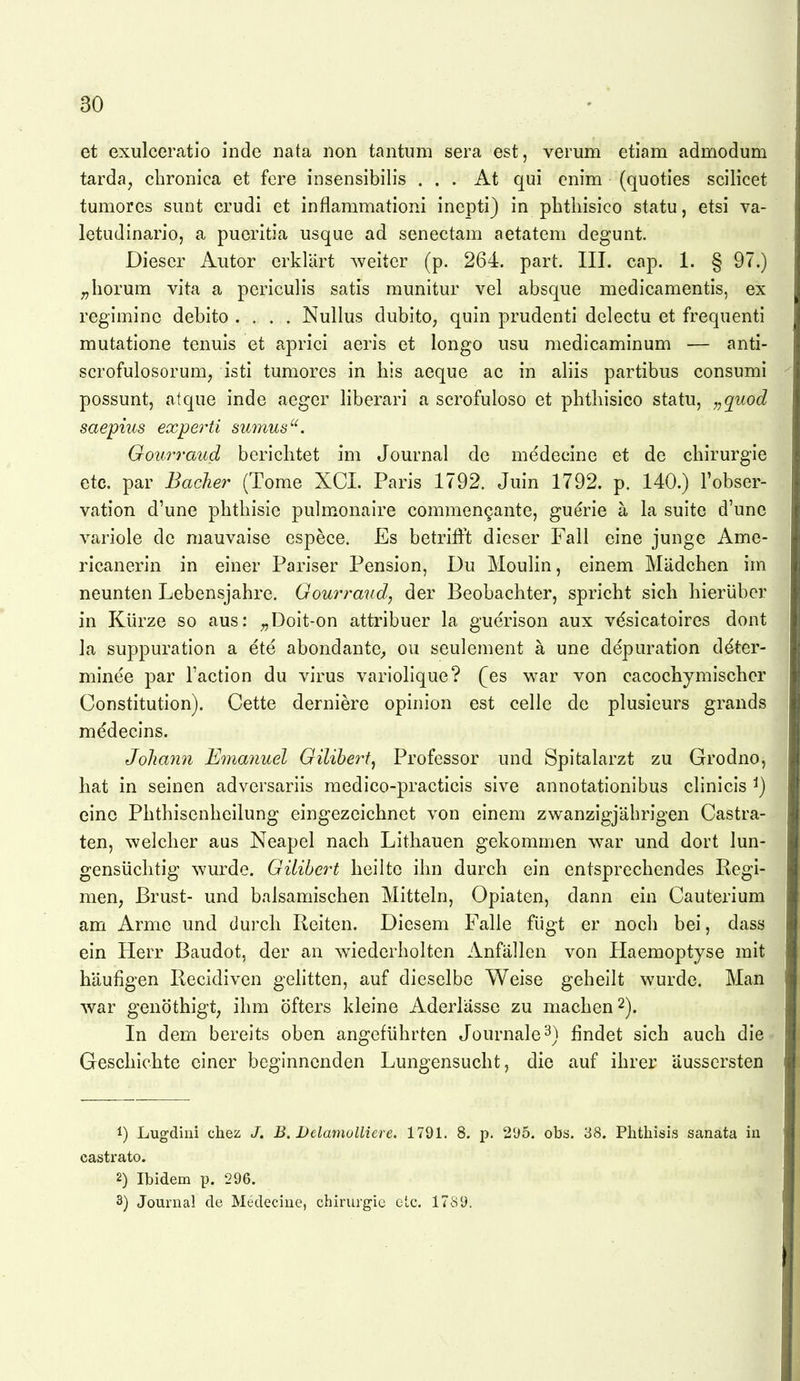 et exulceratio inde nata iion tantiim sera est, verum etiam admodum tarda, chronica et fere insensibilis . . . At qui enim (quoties scilicet tuniorcs sunt crudi et inflammationi incpti) in pLtiiisico statu, etsi va- letudinario, a pueritia usque ad senectam aetatem degunt. Dieser Autor erklärt weiter (p. 264. part. III. cap. 1. § 97.) ^herum vita a periculis satis raunitur vel absque medicamentis, ex regiminc debito .... Nullus dubito, quin prudenti delectu et frequenti mutatione tenuis et aprici aeris et longo usu medicaminum — anti- scrofulosorum, isti tumores in his aeque ac in aliis partibus consumi possunt, atque inde aeger liberari a scrofuloso et phtliisico statu, „quod saepius experti smnus'^. Gourraud berichtet im Journal de medecine et de Chirurgie etc. par Bache?^ (Tome XCI. Paris 1792. Juin 1792. p. 140.) Fobser- vation d'une phthisie pulmonaire commen^ante, guerie a la suite d'unc variole de mauvaise espece. Es betrifft dieser Fall eine junge Ame- ricanerin in einer Pariser Pension, Du Moulin, einem Mädchen im neunten Lebensjahre. Gourraud, der Beobachter, spricht sich hierüber in Kürze so aus: ^Doit-on attribuer la guerison aux vdsicatoires dont la suppuration a ete abondante^ ou seulement ä une depuration d^ter- minee par Taction du virus variollque? (es war von cacochymischer Constitution). Cette derniere opinion est celle de plusieurs grands medecins. Johmin Emanuel Gilihert^ Professor und Spitalarzt zu Grodno, hat in seinen adversariis medico-practicis sive annotationibus clinicis ^) eine Phthisenheilung eingezeichnet von einem zwanzigjährigen Castra- ten, welcher aus Neapel nach Lithauen gekommen war und dort lun- gensüclitig wurde. Gilihert heilte ihn durch ein entsprechendes Regi- men, Brust- und balsamischen Mitteln, Opiaten, dann ein Cauterium am Arme und durch Reiten. Diesem Falle fügt er noch bei, dass ein Herr Baudot, der an wiederholten Anfällen von Plaemoptyse mit häufigen Recidiven gehtten, auf dieselbe Weise geheilt wurde. Man war genöthigt, ihm öfters kleine Aderlässe zu machen 2). In dem bereits oben angeführten Journale 3) findet sich auch die Geschichte einer beginnenden Lungensucht, die auf ihrer äussersten Lugdini chez J. B. DelamoUiere. 1791. 8. p. 2'J5. obs. 38. Plithisis sanata iu castrato. 2) Ibidem p. 296. 3) Journal de Medecine, Chirurgie etc. 1789.
