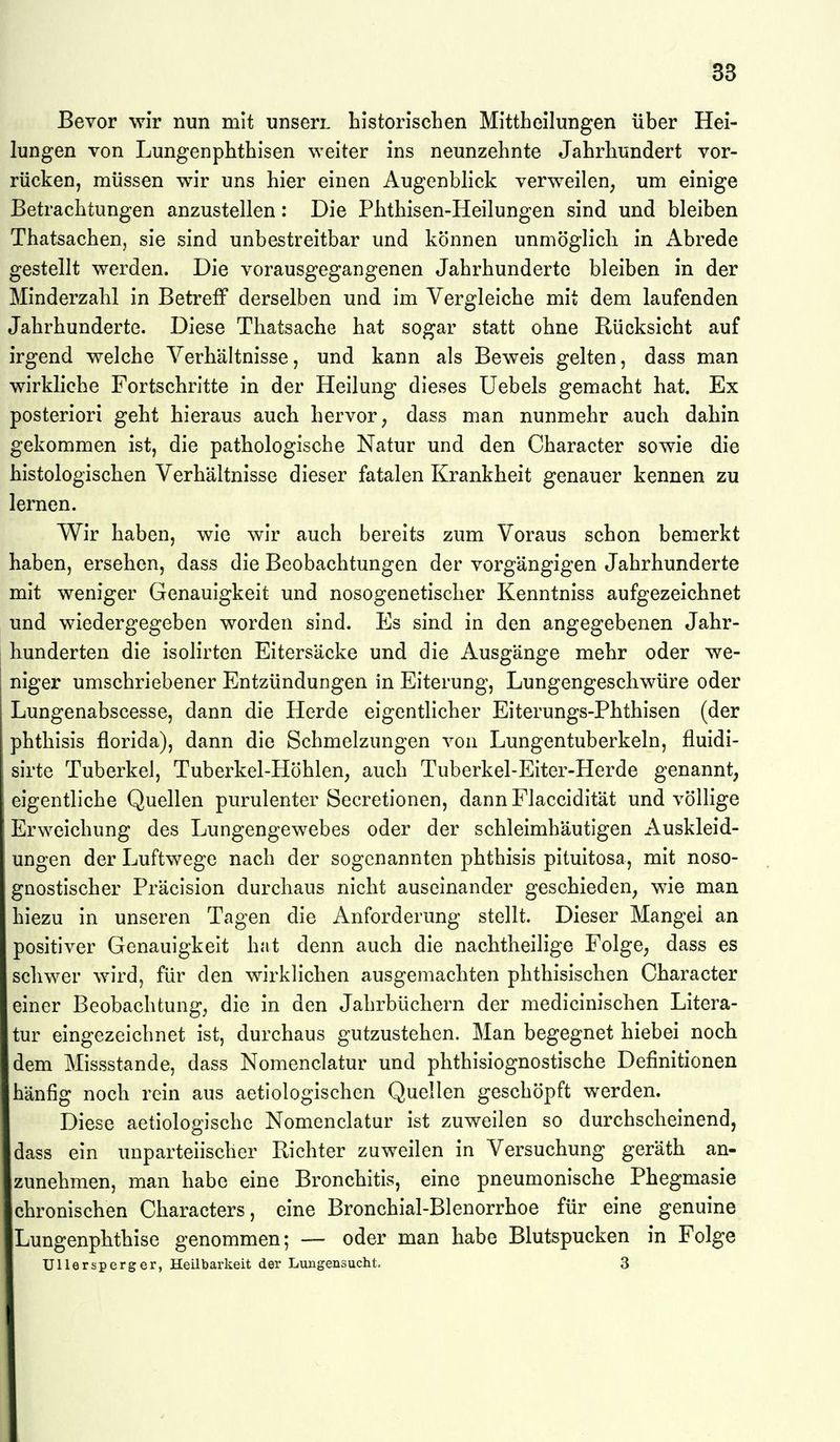 BS Bevor wir nun mit nnserL historischen MitthcIIungen über Hei- lungen von Lungenphthisen weiter ins neunzehnte Jahrhundert vor- rücken, müssen wir uns hier einen Augenbhck verweilen, um einige Betrachtungen anzustellen: Die Phthisen-Heilungen sind und bleiben Thatsachen, sie sind unbestreitbar und können unmöglich in Abrede gestellt werden. Die vorausgegangenen Jahrhunderte bleiben in der Minderzahl in Betreff derselben und im Vergleiche mit dem laufenden Jahrhunderte. Diese Thatsache hat sogar statt ohne Rücksicht auf irgend welche Verhältnisse, und kann als Beweis gelten, dass man wirkliche Fortschritte in der Heilung dieses Uebels gemacht hat. Ex posteriori geht hieraus auch hervor, dass man nunmehr auch dahin gekommen ist, die pathologische Natur und den Character sowie die histologischen Verhältnisse dieser fatalen Krankheit genauer kennen zu lernen. Wir haben, wie wir auch bereits zum Voraus schon bemerkt haben, ersehen, dass die Beobachtungen der vorgängigen Jahrhunderte mit weniger Genauigkeit und nosogenetischer Kenntniss aufgezeichnet und wiedergegeben worden sind. Es sind in den angegebenen Jahr- hunderten die isolirten Eitersäcke und die Ausgänge mehr oder we- niger umschriebener Entzündungen in Eiterung, Lungengeschwüre oder Lungenabscesse, dann die Herde eigentlicher Eiterungs-Phthisen (der phthisis florida), dann die Schmelzungen von Lungentuberkeln, fluidi- sirte Tuberkel, Tuberkel-Höhlen, auch Tuberkel-Eiter-Herde genannt, eigentliche Quellen purulenter Secretionen, dann Flaccidität und völlige !Erweichung des Lungengewebes oder der schleimhäutigen Auskleid- ungen der Luftwege nach der sogenannten phthisis pituitosa, mit noso- gQOstischer Präcision durchaus nicht auseinander geschieden, wie man hiezu in unseren Tagen die Anforderung stellt. Dieser Mangel an positiver Genauigkeit hat denn auch die nachtheilige Folge, dass es schwer wird, für den wirklichen ausgemachten phthisischen Character einer Beobachtung, die in den Jahrbüchern der medicinischen Litera- tur eingezeichnet ist, durchaus gutzustehen. Man begegnet hiebei noch dem Missstande, dass Nomenclatur und phthislognostische Definitionen häufig noch rein aus aetiologischen Quellen geschöpft werden. Diese aetiologischc Nomenclatur ist zuweilen so durchscheinend, dass ein unparteiischer Richter zuweilen in Versuchung geräth an- zunehmen, man habe eine Bronchitis, eine pneumonische Phegmasie chronischen Characters, eine Bronchial-Blenorrhoe für eine genuine Lungenphthise genommen; — oder man habe Blutspucken in Folge Ullersperger, Heilbarkeit der Lungensucht. 3