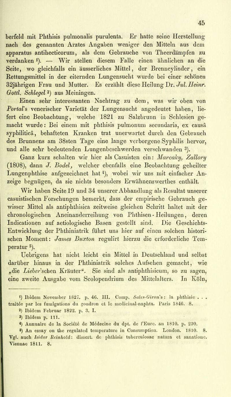berfeld mit Phthisis pulmonalis purulenta. Er hatte seine Herstellung nach des genannten Arztes Angaben weniger den Mitteln aus dem apparatus antihecticorum, als dem Gebrauche von Theerdämpfen zu verdanken — Wir stellen diesem Falle einen ähnlichen an die Seite, wo gleichfalls ein äusserliches Mittel, der Brenncylinder, ein Rettungsmittel in der eiternden Lungensucht wurde bei einer schönen 32jährigen Frau und Mutter. Es erzählt diese Heilung Dr. JwZ. J/emr. Gottl, Schlegel 2) aus Meiningen. Einen sehr interessanten Nachtrag zu dem, was wir oben von PortaVs venerischer Varietät der Lungensucht angedeutet haben, lie- fert eine Beobachtung, welche 1821 zu Salzbrunn in Schlesien ge- macht wurde: Bei einem mit phthisis pulmonum secundaria, ex causa syphilitica, behafteten Kranken trat unerwartet durch den Gebrauch des Brunnens am 38sten Tage eine lange verborgene Syphilis hervor, und alle sehr bedeutenden Lungenbeschwerden verschwanden 3). Ganz kurz schalten w^ir hier als Casuisten ein: Marcahy^ Zallory (1808), dann J. Bodel, welcher ebenfalls eine Beobachtung geheilter Lungenphthise aufgezeichnet hat wobei wir uns mit einfacher An- zeige begnügen, da sie nichts besonders Erwähnenswerthes enthält. Wir haben Seite 19 und 34 unserer Abhandlung als Resultat unserer casuistischcn Forschungen bemerkt, dass der empirische Gebrauch ge- wisser Mittel als antiphthisica zeitweise gleichen Schritt haltet mit der chronologischen Aneinanderreihung von Phthisen - Heilungen, deren Indicationen auf aetiologische Basen gestellt sind. Die Geschichts- Entwicklung der Phthiniatrik führt uns hier auf einen solchen histori- schen Moment: James Buxton regulirt hierzu die erforderliche Tem- peratur 5). Uebrigens hat nicht leicht ein Mittel in Deutschland und selbst darüber hinaus in der Phthiniatrik solches Aufsehen gemacht, wie „die Lieher ^ohavi Kräuter. Sie sind als antiphthisicum, so zu sagen, eine zweite Ausgabe vom Scolopendrium des Mittelalters. In Köln, 1) Ibidem November 1827. p. 46. III. Comp. Salcs-Giron^s : la phthisie . . . traitee par les fumigations du goudron et Ig medicinal-naplita. Paris 1840. 8. 2) Ibidem Februar 1822. p. 3. I. 3) Ibidem p. III. 4) Annuaire de la Societe de Medecine du dpt. de l'Eure. an 1810. p. 230. 5) An essay on the regulated temperature in Consumption. London. 1810. 8. Vgl. auch Isidor Rcinhold: dissert. de phthisis tuberculosae natura et sanatioue. Viennae 1811. 8.