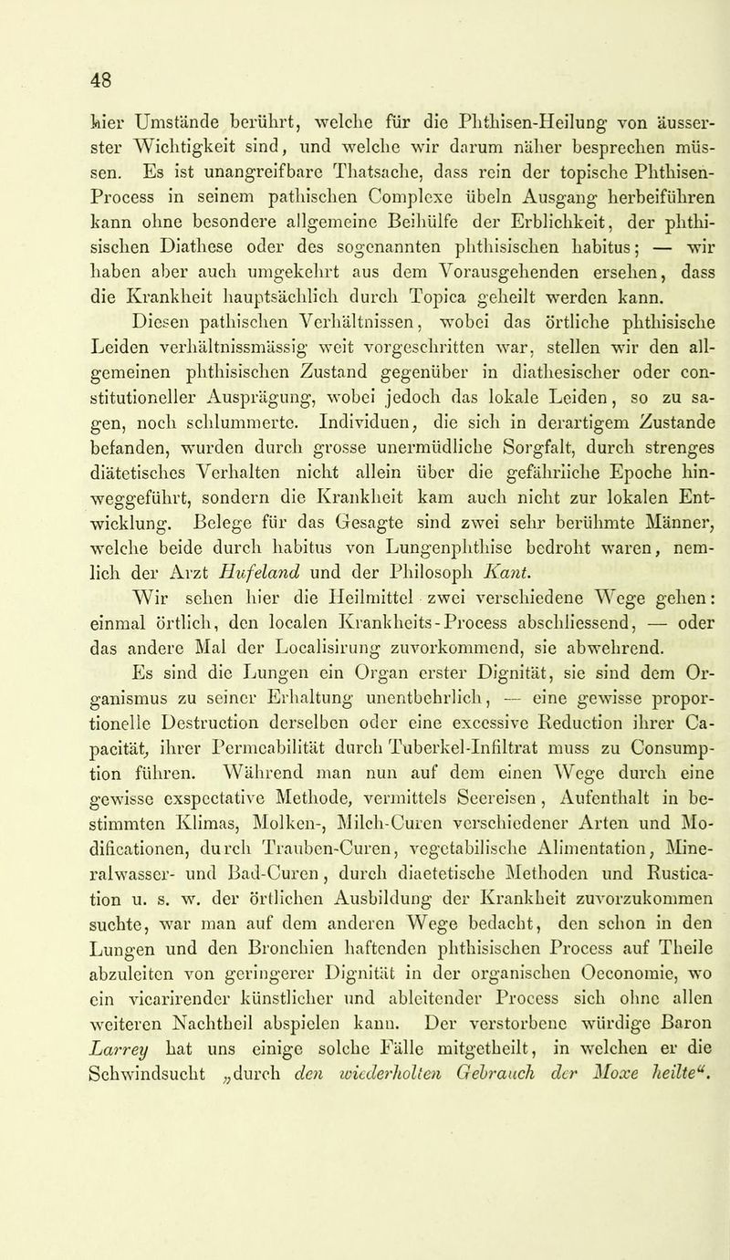 kier Umstände berührt, welche für die Phthisen-Heilung von äusser- ster Wichtigkeit sind, und welche wir darum näher besprechen müs- sen. Es ist unangreifbare Thatsache, dass rein der topische Phthisen- Process in seinem patliischen Complcxe Übeln Ausgang herbeiführen kann ohne besondere allgemeine Beihülfe der Erblichkeit, der phthi- sischen Diathese oder des sogenannten phthisischen habitus; — wir haben aber auch umgekehrt aus dem Vorausgehenden ersehen, dass die Krankheit hauptsächlich durch Topica geheilt werden kann. Diesen patliischen Verhältnissen, wobei das örtliche phthisische Leiden verhältnissmässig weit vorgeschritten war, stellen wir den all- gemeinen phthisischen Zustand gegenüber in diatliesischer oder con- stitutioneller Ausprägung, wobei jedoch das lokale Leiden, so zu sa- gen, noch schlummerte. Individuen, die sich in derartigem Zustande befanden, wurden durch grosse unermüdliche Sorgfalt, durch strenges diätetisches Verhalten nicht allein über die gefährliche Epoche hin- weggeführt, sondern die Krankheit kam auch nicht zur lokalen Ent- wicklung. Belege für das Gesagte sind zwei sehr berühmte Männer, welche beide durch habitus von Lungenphtliise bedroht waren, nem- lich der Arzt Hufeland und der Philosoph Kant. Wir sehen hier die Heilmittel zwei verschiedene Wege gehen: einmal örtlich, den localen Krankheits-Process abschliessend, — oder das andere Mal der Localisirung zuvorkommend, sie abwehrend. Es sind die Lungen ein Organ erster Dignität, sie sind dem Or- ganismus zu seiner Erhaltung unentbehrlich, — eine gewisse propor- tioneile Destruction derselben oder eine excessive Reduction ihrer Ca- pacität^ ihrer Permeabilität durch Tuberkel-Infiltrat muss zu Consump- tion führen. Während man nun auf dem einen Wege durch eine gewisse exspcctative Methode, vermittels Seereisen, Aufenthalt in be- stimmten Klimas, Molken-, Milch-Curen verschiedener Arten und Mo- dificationen, durch Trauben-Curen, vegetabilische Alimentation, Mine- ralwasser- und Bad-Curen, durch diaetetische Methoden und Rustica- tion u. s. w. der örtlichen Ausbildung der Krankheit zuvorzukommen suchte, war man auf dem anderen Wege bedacht, den schon in den Lungen und den Bronchien haftenden phthisischen Process auf Theile abzuleiten von geringerer Dignität in der organischen Occonomie, wo ein vicarirender künstlicher und ableitender Process sich oluie allen weiteren Nachtheil abspielen kann. Der verstorbene würdige Baron Larrey hat uns einige solche Eälle mitgetheilt, in welchen er die Schwindsucht „durch den luicdei^holien Gebrauch der Moxe heilte'^.