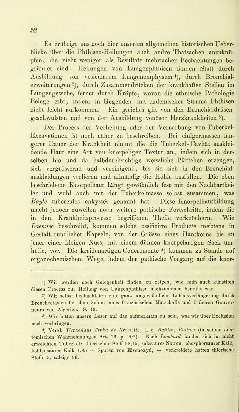 Es erübrigt uns noch liier unserem allgemeinen historisclien Ueber- blicke über die Phthisen-Heilungen auch andre Thatsachen anzuknü- pfen, die nicht weniger als Resultate mehrfacher Beobachtungen be- gründet sind. Heilungen von Lungenphthisen fanden Statt durch Ausbildung von vesiculärem Lungenemphysem ^j, durch Bronchial- erweiterungen 2), durch Zusammendrücken der krankhaften Stellen im Lungengewebe^ ferner durch Kröpfe, wovon die ethnische Pathologie Belege gibt, indem in Gegenden mit endemischer Struma Phthisen nicht leicht aufkommen. Ein gleiches gilt von den Bronchialdrüsen- geschwülsten und von der Ausbildung venöser Herzkrankheiten Der Process der Verheikmg oder der Vernarbung von Tuberkel- Excavationen ist noch näher zu beschreiben. Bei einigermassen län- gerer Dauer der Krankheit nimmt die die Tuberkel - Cavität ausklei- dende Haut eine Art von knorpeliger Textur an, indem sich in der- selben hie und da halbdurchsichtige weissHche Plättchen erzeugen, sich vergrössernd und vereinigend, bis sie sich in den Bronchial- auskleidungen verlieren und allmählig die Höhle ausfüllen. Die eben beschriebene Knorpelhaut hängt gewöhnlich fest mit den Nachbarthei- len und wohl auch mit der Tuberkelmasse selbst zusammen, was Bayle tubercules enkystes genannt hat. Diese Knorpelhautbildung macht jedoch zuweilen noch weitere pathische Fortschritte, indem die in dem Krankheltsprocesse begriffenen Thelle verknöchern. Wie Laennec beschreibt, kommen solche ossifizirte Producte meistens in Gestalt rundlicher Kapseln, von der Grösse eines Hanfkorns bis zu jener einer kleinen Nuss, mit einem dünnen knorpelartigen Sack um- hüllt, vor. Die kreidenartigen Concremente ^) kommen zu Stande auf organochemischem Wege. Indem der pathische Vorgang auf die knor- 1) Wir werden noch Gelegenheit finden zu zeigen, wie man auch künstlich diesen Process zur Heilung von Lungenphthisen nachzuahmen bemüht war. 2) Wir selbst beobachteten eine ganz ungewöhnliche Lebensverlängerung durch Bronchectasien bei dem Sohne eines französischen Marschalls und früheren Gouver- neurs von Algerien. 19. 3) Wir bitten unsere Leser auf das aufmerksam zu sein, was wir über Exclusiou noch vorbringen. 4) Vergl. Wenzeslaus Trnka de Krzowitz, I. c. Baillie, Büttner (in seinen ana- tomischen Wahrnehmungen Art. 16. p. 202). Nach Lombard fanden sich im nicht erweichten Tuberkel: thierischer Stoff 98,15, salzsaures Natron, phosphorsaurer Kalk, kohlensaurer Kalk 1,85 — Spuren von Eisenoxyd, — verkreidete hatten thierische Stoffe 3, salzige 96.