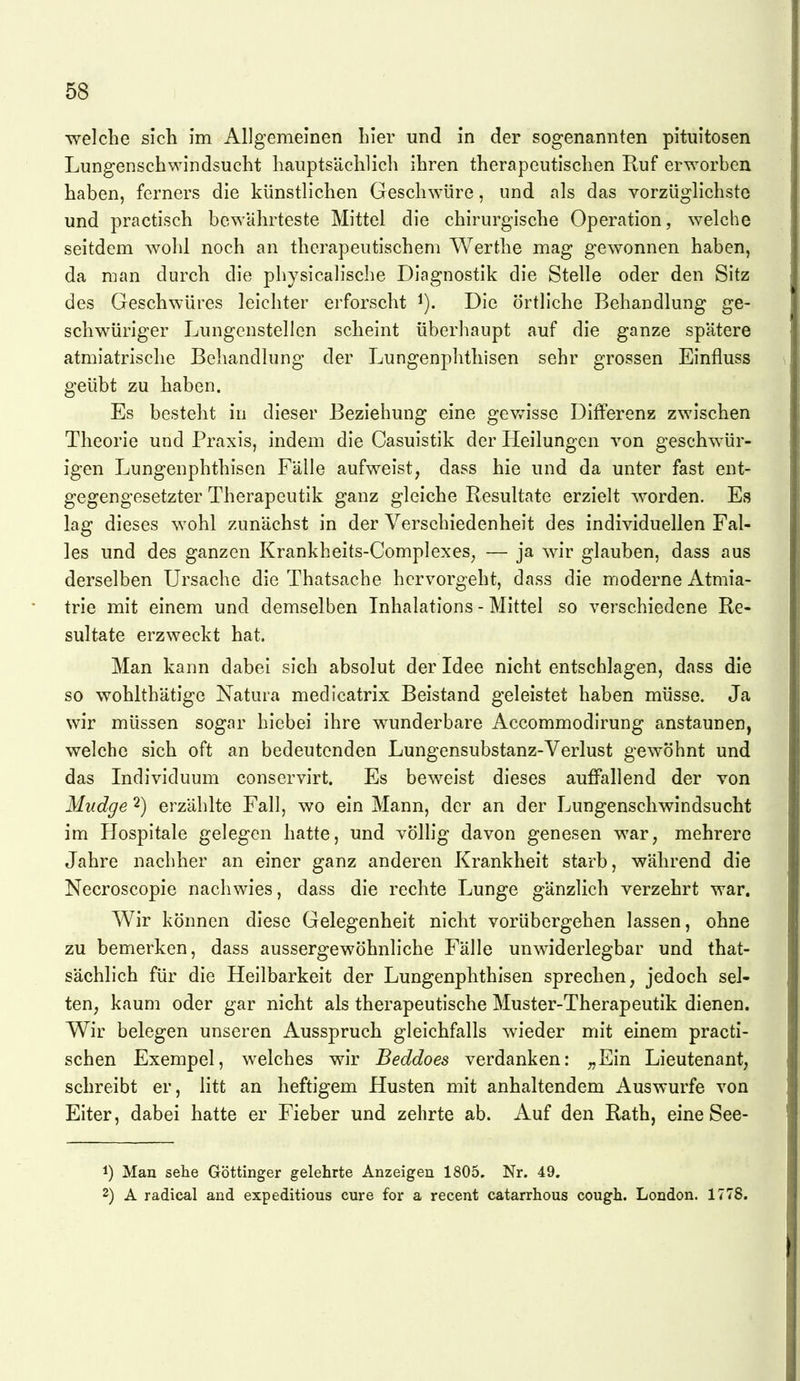 welche sich im Allgemeinen hier und in der sogenannten pituitosen Lungenschwindsucht hauptsächlich ihren therapeutischen Ruf erworben haben, ferners die künstlichen Geschwüre, und als das vorzüglichste und practisch bewahrteste Mittel die chirurgische Operation, welche seitdem wohl noch an therapeutischem Werthe mag gewonnen haben, da man durch die physicalische Diagnostik die Stelle oder den Sitz des Geschwüres leichter erforscht Die örtliche Behandlung ge- schwüriger Lungcnstellen scheint überhaupt auf die ganze spätere atmiatrische Behandlung der Lungenphthisen sehr grossen Einfluss geübt zu haben. Es besteht in dieser Beziehung eine gev/isse Differenz zwischen Theorie und Praxis, indem die Casuistik der Heilungen von geschwür- igen Lungenphthisen Fälle aufweist, dass hie und da unter fast ent- gegengesetzter Therapeutik ganz gleiche Resultate erzielt worden. Es lag dieses wohl zunächst in der Verschiedenheit des individuellen Fal- les und des ganzen Krankheits-Complexes, — ja wir glauben, dass aus derselben Ursache die Thatsache hervorgeht, dass die moderne Atmia- trie mit einem und demselben Inhalations - Mittel so verschiedene Re- sultate erzweckt hat. Man kann dabei sich absolut der Idee nicht entschlagen, dass die so wohlthätige Natura medicatrix Beistand geleistet haben müsse. Ja wir müssen sogar hiebei ihre wunderbare Accommodirung anstaunen, welche sich oft an bedeutenden Lungensubstanz-Verlust gewöhnt und das Individuum conservirt. Es beweist dieses auffallend der von Mudge 2) erzählte Fall, wo ein Mann, der an der Lungenschwindsucht im Hospitale gelegen hatte, und völhg davon genesen war, mehrere Jahre nachher an einer ganz anderen Krankheit starb, während die Necroscopie nachwies, dass die rechte Lunge gänzlich verzehrt war. Wir können diese Gelegenheit nicht vorübergehen lassen, ohne zu bemerken, dass aussergewöhnliche Fälle unwiderlegbar und that- sächlich für die Heilbarkeit der Lungenphthisen sprechen, jedoch sel- ten, kaum oder gar nicht als therapeutische Muster-Therapeutik dienen. VV^ir belegen unseren Ausspruch gleichfalls wieder mit einem practi- schen Exempel, welches wir Beddoes verdanken: „Ein Lieutenant, schreibt er, litt an heftigem Husten mit anhaltendem Auswurfe von Eiter, dabei hatte er Fieber und zehrte ab. Auf den Rath, eine See- 1) Man sehe Göttinger gelehrte Anzeigen 1805. Nr. 49. 2) A radical and expeditious eure for a recent catarrhous cough. London. 1778.