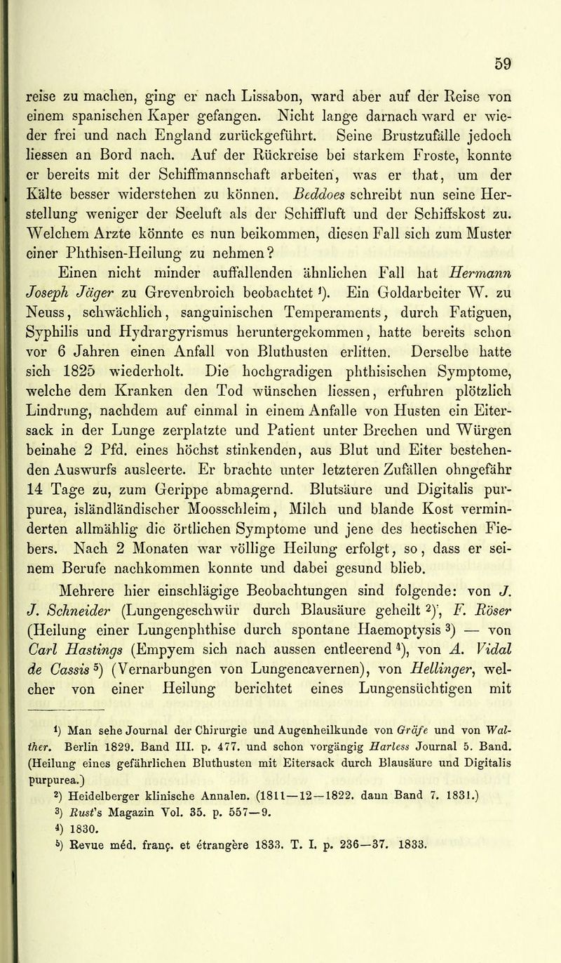 reise zu maclien, ging er nach Lissabon, ward aber auf der Reise von einem spanischen Kaper gefangen. Nicht lange darnach ward er wie- der frei und nach England zurückgeführt. Seine ßrustzufälle jedoch liessen an Bord nach. Auf der Rückreise bei starkem Froste, konnte er bereits mit der SchifFmannschaft arbeiten, was er that, um der Kälte besser widerstehen zu können. Beddoes schreibt nun seine Her- stellung weniger der Seeluft als der Schiffluft und der Schiffskost zu. Welchem Arzte könnte es nun beikommen, diesen Fall sich zum Muster einer Phthisen-Heilung zu nehmen? Einen nicht minder auffiillenden ähnlichen Fall hat Hermann Joseph Jäger zu Grevenbroich beobachtet Ein Goldarbeiter W. zu Neuss, schwächlich, sanguinischen Temperaments, durch Fatiguen, Syphilis und Hjdrargyrismus heruntergekommen, hatte bereits schon vor 6 Jahren einen Anfall von Bluthusten erlitten. Derselbe hatte sich 1825 wiederholt. Die hochgradigen phthisischen Symptome, welche dem Kranken den Tod wünschen liessen, erfuhren plötzhch Lindrung, nachdem auf einmal in einem Anfalle von Husten ein Eiter- sack in der Lunge zerplatzte und Patient unter Brechen und Würgen beinahe 2 Pfd. eines höchst stinkenden, aus Blut und Eiter bestehen- den Auswurfs ausleerte. Er brachte unter letzteren Zufällen ohngefähr 14 Tage zu, zum Gerippe abmagernd. Blutsäure und Digitalis pur- purea, isländländischer Moosschleim, Milch und blande Kost vermin- derten allmählig die örtlichen Symptome und jene des hectischen Fie- bers. Nach 2 Monaten war völlige Heilung erfolgt, so, dass er sei- nem Berufe nachkommen konnte und dabei gesund Wieb. Mehrere hier einschlägige Beobachtungen sind folgende: von J. J. Schneider (Lungengeschwür durch Blausäure geheilt F. Böser (Heilung einer Lungenphthise durch spontane Haemoptysis 3) — von Carl Hastings (Empyem sich nach aussen entleerend von A. Vidal de Gassis^) (Vernarbungen von Lungencavernen), von Hellinger^ wel- cher von einer Heilung berichtet eines Lungensüchtigen mit 1) Man sehe Journal der Chirurgie und Augenheilkunde von Gräfe und von Wal- ther, Berlin 1829. Band III. p. 477. und schon vorgängig Harless Journal 5. Band. (Heilung eines gefährlichen Bluthusten mit Eitersack durch Blausäure und Digitalis purpurea.) 2) Heidelberger klinische Annalen. (1811—12 — 1822. dann Band 7. 1831.) 3) Busfs Magazin Vol. 35. p. 557—9. 4) 1830. J») Revue m^d. fran9. et etrangere 1833. T. I. p. 236—37. 1833.