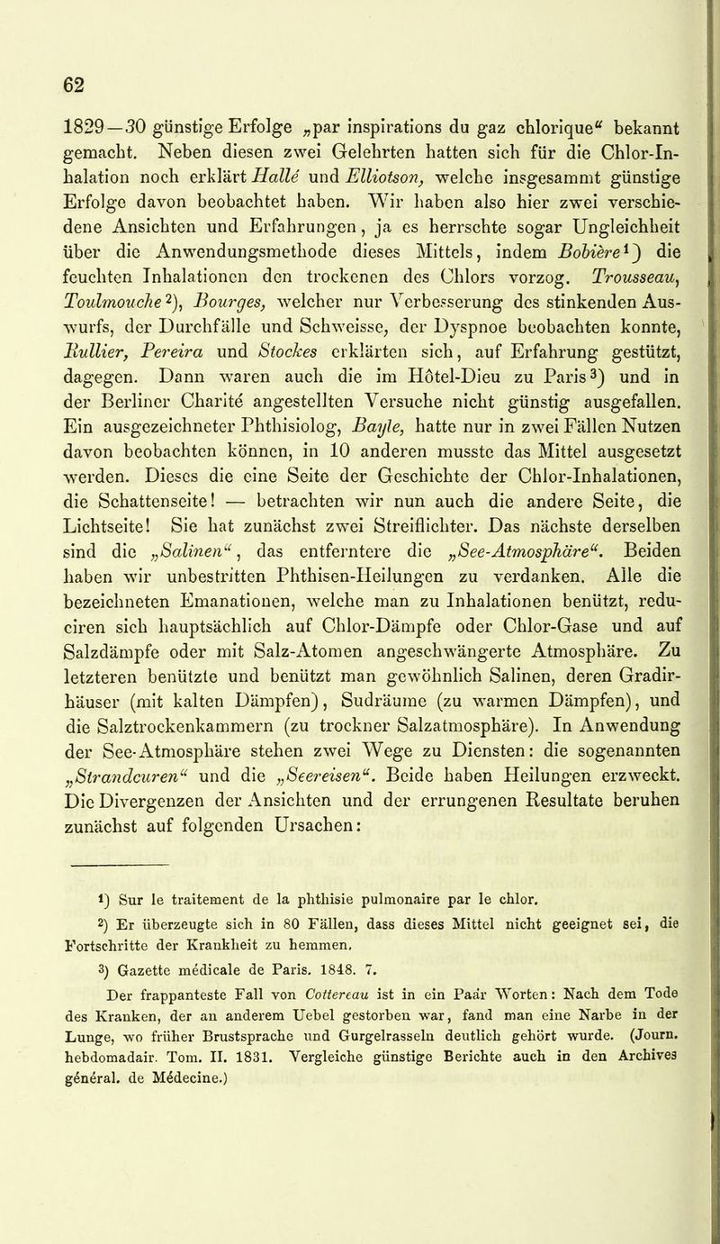 1829—30 günstige Erfolge ;,par inspirations du gaz chlorlque*^ bekannt gemacht. Neben diesen zwei Gelehrten hatten sich für die Chlor-In- halation noch erklärt Halle und Elliotson^ welche insgesammt günstige Erfolge davon beobachtet haben. Wir haben also hier zwei verschie- dene Ansichten und Erfahrungen, ja es herrschte sogar Ungleichheit über die Anwendungsmethode dieses Mittels, indem Bohiere^^ die feuchten Inhalationen den trockenen des Chlors vorzog. TrousseaUj Toulmouche 2), Bourges, ^velcher nur Verbesserung des stinkenden Aus- ^vurfs, der Durchfälle und Schweisse, der Dyspnoe beobachten konnte, Hullier, Pe7'eira und Stockes erklärten sich, auf Erfahrung gestützt, dagegen. Dann waren auch die im Hötel-Dieu zu Paris 3) und in der Berliner Charlte angestellten Versuche nicht günstig ausgefallen. Ein ausgezeichneter Phthisiolog, Bayle, hatte nur in zwei Fällen Nutzen davon beobachten können, in 10 anderen musste das Mittel ausgesetzt ^Verden. Dieses die eine Seite der Geschichte der Chlor-Inhalationen, die Schattenseite! — betrachten wir nun auch die andere Seite, die Lichtseite! Sie hat zunächst zwei Streiflichter. Das nächste derselben sind die „Salinen'^, das entferntere die „See-Atmosphäre'^. Beiden haben wn*r unbestritten Phthisen-Heilungen zu verdanken. Alle die bezeichneten Emanationen, w^elche man zu Inhalationen benützt, redu- ciren sich hauptsächlich auf Chlor-Dämpfe oder Chlor-Gase und auf Salzdämpfe oder mit Salz-Atomen angeschwängerte Atmosphäre. Zu letzteren benützte und benützt man gewöhnlich Salinen, deren Gradir- häuser (mit kalten Dämpfen), Sudräume (zu warmen Dämpfen), und die Salztrockenkammern (zu trockner Salzatmosphäre). In Anwendung der See-Atmosphäre stehen zwei Wege zu Diensten: die sogenannten ,,Stra7idciiren'' und die „Seereisen^. Beide haben Heilungen erzweckt. Die Divergenzen der Ansichten und der errungenen Resultate beruhen zunächst auf folgenden Ursachen: 1) Sur le traitement de la phthisie pulmonaire par le chlor. 2) Er überzeugte sich in 80 Fällen, dass dieses Mittel nicht geeignet sei, die Fortschritte der Krankheit zu hemmen, 3) Gazette medicale de Paris. 1848. 7. Der frappanteste Fall von Cottereau ist in ein Paar Worten: Nach dem Tode des Kranken, der an anderem Uebel gestorben war, fand man eine Narbe in der Lunge, wo früher Brustsprache und Gurgelrasseln deutlich gehört wurde. (Journ. hebdomadair. Tom. II. 1831. Vergleiche günstige Berichte auch in den Archives g^neral. de M^decine.)