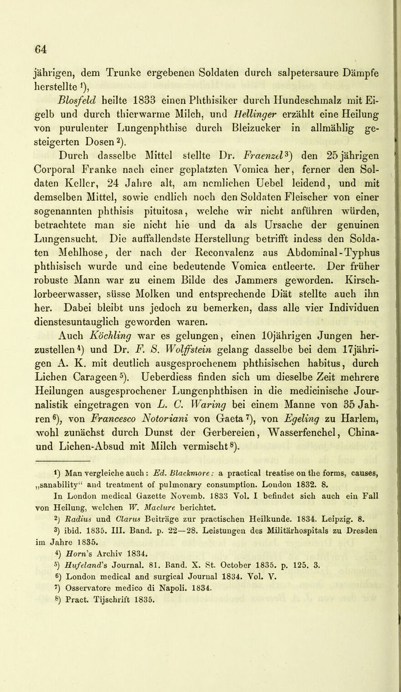jährigen, dem Trünke ergebenen Soldaten durch salpetersaure Dämpfe herstellte Biosfeld heilte 1833 einen Phthisikcr durch Hundeschmalz mit Ei- gelb und durch thierwarme Milch, und Hellinger erzählt eine Heilung von purulenter Lungenphthise durch Bieizucker in allmählig ge- steigerten Dosen 2). Durch dasselbe Mittel stellte Dr. Fraenzel^) den 25jährigen Corporal Franke nach einer geplatzten Vomica her, ferner den Sol- daten Keller, 24 Jahre alt, am ncmlichen Uebel leidend, und mit demselben Mittel, sowie endlich noch den Soldaten Fleischer von einer sogenannten phthisis pituitosa, welche wir nicht anführen würden, betrachtete man sie nicht hie und da als Ursache der genuinen Lungensucht. Die auffallendste Herstellung betrifft indess den Solda- ten Mehlhose, der nach der Reconvalenz aus Abdominal-Typhus phthisisch wurde und eine bedeutende Vomica entleerte. Der früher robuste Mann war zu einem Bilde des Jammers geworden. Kirsch- lorbeerwasser, süsse Molken und entsprechende Diät stellte auch ihn her. Dabei bleibt uns jedoch zu bemerken, dass alle vier Individuen dienstesuntauglich geworden waren. Auch Köchling w^ar es gelungen, einen 10jährigen Jungen her- zustellen*) und Dr. F. S, Wolffstein gelang dasselbe bei dem 17jähri- gen A. K. mit deutlich ausgesprochenem phthisischen habitus, durch Liehen Carageen^). Ueberdiess finden sich um dieselbe Zeit mehrere Heilungen ausgesprochener Lungenphthisen in die medicinische Jour- nalistik eingetragen von L. C. Waring bei einem Manne von 35 Jah- ren von Francesco Notoriani von Gaeta 7), von Egeling zu Harlem, w^ohl zunächst durch Dunst der Gerbereien, Wasserfenchel, China- und Liehen-Absud mit Milch vermischt 8). 1) Man vergleiche auch : Ed. Blackmore: a practical treatise on the forms, causes, „sanability and treatment of pulmonary consumption. London 1832. 8. In London medical Gazette Novemb. 1833 Vol. I befindet sich auch ein Fall von Heilung, welchen W. Maclure berichtet. 2) Radius und Clarus Beiträge zur practischen Heilkunde. 1834. Leipzig. 8. 3) ibid. 1835. III. Band. p. 22—28. Leistungen des Militärhospitals zu Dresden im Jahre 1835. 4) Horn's Archiv 1834. 5) Hufeland's Journal. 81. Band. X. St. October 1835. p. 125. 3. 6) London medical and surgical Journal 1834. Vol. V. ') Osservatore medico di Napoli. 1834. 8) Pract. Tijschrift 1885.