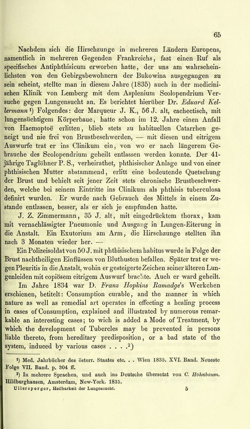 Nachdem sicli die Hirscbzunge in mehreren Ländern Europens, namentlich in mehreren Gegenden Frankreichs, fast einen Ruf als specifisches Antiphthisicum erworben hatte, der uns am wahrschein- hchsten von den Gebirgsbewohnern der Bukowina ausgegangen zu sein scheint, stellte man in diesem Jahre (1835) auch in der medicini- schen Klinik von Lemberg mit dem Asplenium Scolopendrium Ver- suche gegen Lungensucht an. Es berichtet hierüber Dr. Eduard Kel- lermann 1) Folgendes: der Marqueur J. K., 56 J. alt, cachectisch, mit lungensüchtigem Körperbaue, hatte schon im 12. Jahre einen Anfall von Haemoptoe erlitten, blieb stets zu habituellen Catarrhen ge- neigt und nie frei von Brustbeschwerden, — mit diesen und eitrigem Auswurfe trat er ins Clinikum ein, von wo er nach längerem Ge- brauche des Scolopendrium geheilt entlassen werden konnte. Der 41- jährige Taglöhner P. S., verheirathet, phthisischer Anlage und von einer phthisischen Mutter abstammend, erlitt eine bedeutende Quetschung der Brust und behielt seit jener Zeit stets chronische Brustbeschwer- den, welche bei seinem Eintritte ins Clinikum als phthisis tuberculosa definirt wurden. Er wurde nach Gebrauch des Mittels in einem Zu- stande entlassen, besser, als er sich je empfunden hatte. J. Z. Zimmermann, 35 J. alt, mit eingedrücktem thorax, kam mit vernachlässigter Pneumonie und Ausgaiig in Lungen-Eiterung in die Anstalt. Ein Exutorium am Arm, die Hirschzunge stellten ihn nach 3 Monaten wieder her. — Ein Polizeisoldat von 50 J. mit phtbisischem habitus wurde in Folge der Brust nachtheiligen Einflüssen von Bluthusten befallen. Später trat er we- gen Pleuritis in die Anstalt, wohin er gesteigerte Zeichen seiner älteren Lun- genleiden mit copiösem eitrigem Auswurf brachte. Auch er ward geheilt. Im Jahre 1834 war D. Franz Hopkins Ramadges Werkchen erschienen, betitelt: Consumption curable, and the manner in which nature as well as remedial art operates in effecting a healing process in cases of Consumption, explained and illustrated by numerous remar- kable an interesting cases; to wich is added a Mode of Treatment, by which the development of Tubercles may be prevented in persons liable thereto, from hereditary predisposition, or a bad state of the System, induced by various cases . . . .^J 1) Med. Jahrbücher des österr. Staates etc. . . Wien 1835. XVI. Band. Neueste Folge VII. Band. p. 304 ff. 2) In mehrere Sprachen, und auch ins Deutsche übersetzt von C. Hohnhaum» Hildburghausen, Amsterdam, New-York. 1835. Ullersperger, Heilbarkeit der Lungeasucht. 5
