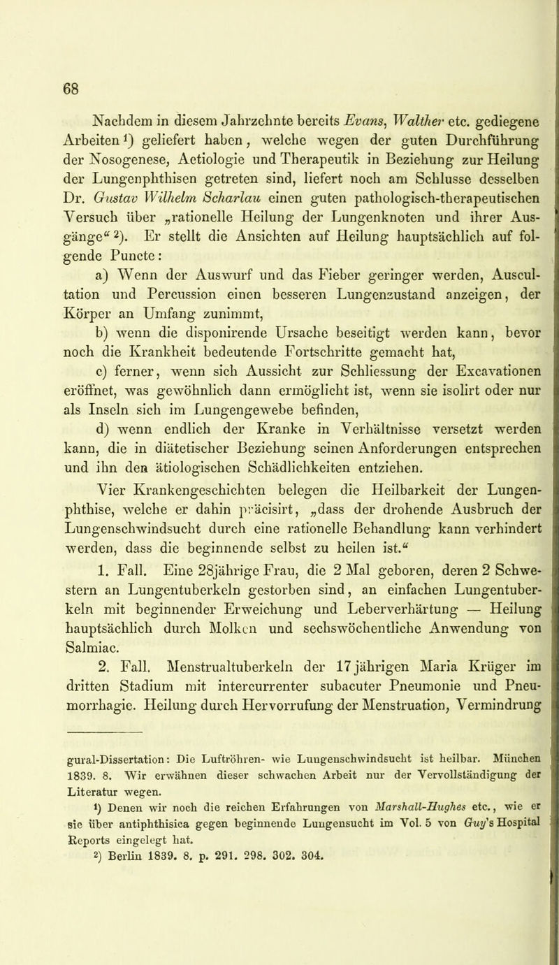 Nachdem in diesem Jahrzehnte bereits .E^z^aws, Walther Qio,. gediegene Arbeiten i) geliefert haben, welche wegen der guten Durchführung der Nosogenese, Aetiologie und Therapeutik in Beziehung zur Heilung der Lungenphthisen getreten sind, liefert noch am Schlüsse desselben Dr. Gustav Wilhelm Scharlau einen guten pathologisch-therapeutischen Versuch über „rationelle Heilung der Lungenknoten und ihrer Aus- gänge'^ Er stellt die Ansichten auf Heilung hauptsächlich auf fol- gende Puncto: a) Wenn der Auswurf und das Fieber geringer werden, Auscul- tation und Percussion einen besseren Lungenzustand anzeigen, der Körper an Umfang zunimmt, b) wenn die disponirende Ursache beseitigt werden kann, bevor noch die Krankheit bedeutende Fortschritte gemacht hat, c) ferner, wenn sich Aussicht zur Schliessung der Excavationen eröffnet, was gewöhnlich dann ermöglicht ist, wenn sie isolirt oder nur als Inseln sich im Lungengewebe befinden, d) wenn endlich der Kranke in Verhältnisse versetzt werden kann, die in diätetischer Beziehung seinen Anforderungen entsprechen und ihn den ätiologischen Schädlichkeiten entziehen. Vier Krankengeschichten belegen die Heilbarkeit der Lungen- phthise, welche er dahin präcisirt, „dass der drohende Ausbruch der Lungenschwindsucht durch eine rationelle Behandlung kann verhindert werden, dass die beginnende selbst zu heilen ist.^ 1. Fall. Eine 28jährige Frau, die 2 Mal geboren, deren 2 Schwe- stern an Lungentuberkeln gestorben sind, an einfachen Lungentuber- keln mit beginnender Erweichung und Leberverhärtung — Heilung hauptsächlich durch Molken und sechswöchentliche Anwendung von Salmiac. 2. Fall. Menstrualtuberkeln der 17 jährigen Maria Krüger im dritten Stadium mit intercurrenter subacuter Pneumonie und Pneu- morrhagie. Heilung durch Hervorrufung der Menstruation, Vermindrung gural-Dissertation: Die Luftröhren- wie Lungenschwindsucht ist heilbar. München 1839. 8. Wir erwähnen dieser schwachen Arbeit nur der Vervollständigung der Literatur wegen. 1) Denen wir noch die reichen Erfahrungen von Marshall-Hughes etc., wie er sie über antiphthisica gegen beginnende Lungeusucht im Vol. 5 von Guy^s Hospital Reports eingelegt hat. 2) Berlin 1839. 8. p. 291. 298. 302. 304.