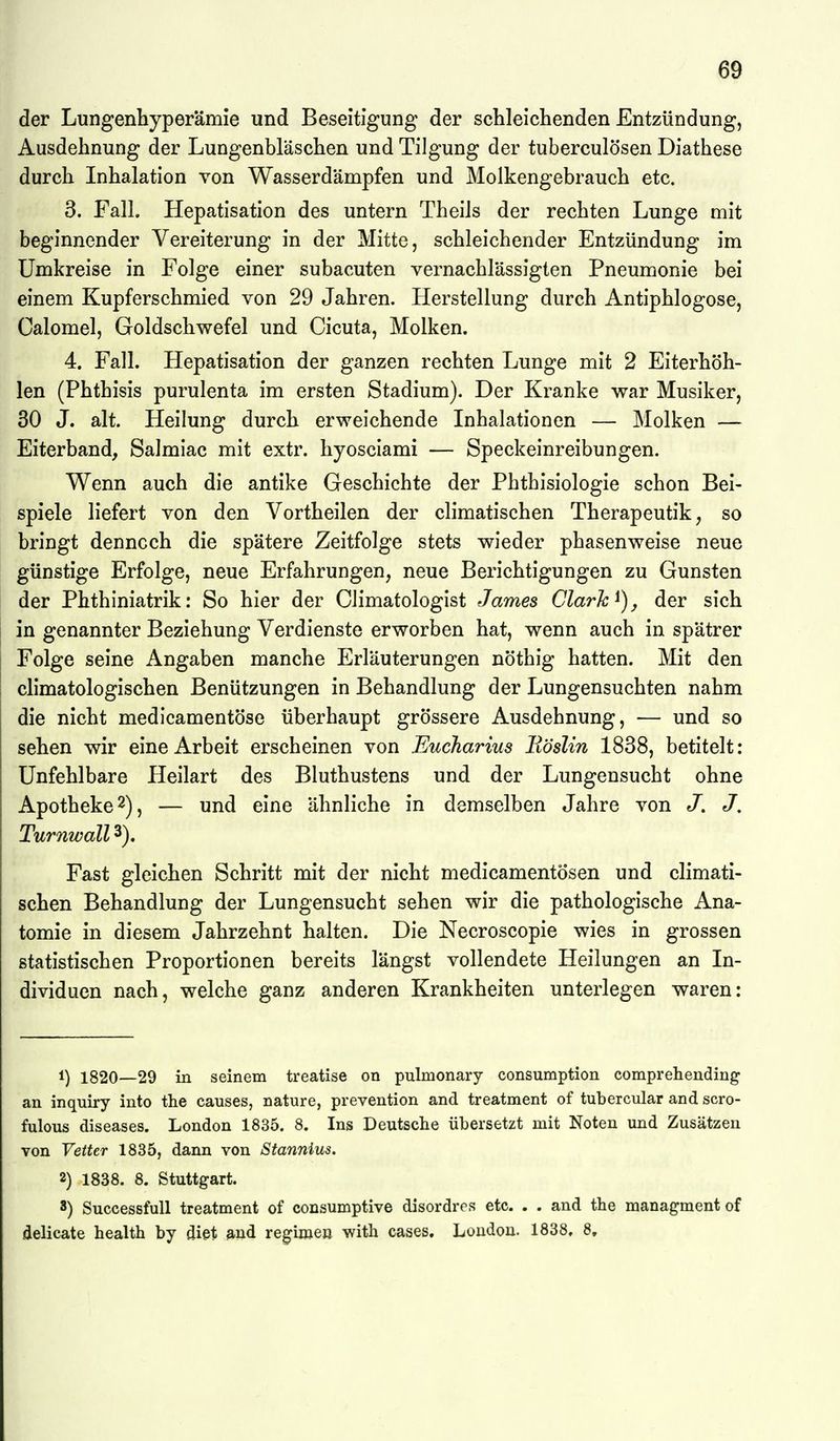 der Lungenhyperämie und Beseitigung der schleichenden Entzündung, Ausdehnung der Lungenbläschen und Tilgung der tuberculösen Diathese durch Inhalation von Wasserdämpfen und Molkengebrauch etc. 3. Fall. Hepatisation des untern Theils der rechten Lunge mit beginnender Vereiterung in der Mitte, schleichender Entzündung im Umkreise in Folge einer subacuten vernachlässigten Pneumonie bei einem Kupferschmied von 29 Jahren. Herstellung durch Antiphlogose, Calomel, Goldschwefel und Cicuta, Molken. 4. Fall. Hepatisation der ganzen rechten Lunge mit 2 Eiterhöh- len (Phthisis purulenta im ersten Stadium). Der Kranke war Musiker, 30 J. alt. Heilung durch erweichende Inhalationen — Molken — Eiterband, Salmiac mit extr. hyosciami — Speckeinreibungen. Wenn auch die antike Geschichte der Phthisiologie schon Bei- spiele liefert von den Vortheilen der climatischen Therapeutika so bringt dennoch die spätere Zeitfolge stets wieder phasenweise neue günstige Erfolge, neue Erfahrungen, neue Berichtigungen zu Gunsten der Phthiniatrik: So hier der Climatologist James Clark der sich in genannter Beziehung Verdienste erworben hat, wenn auch in spätrer Folge seine Angaben manche Erläuterungen nöthig hatten. Mit den climatologischen Benützungen in Behandlung der Lungensuchten nahm die nicht medicamentöse überhaupt grössere Ausdehnung, — und so sehen wir eine Arbeit erscheinen von Eucharius Eöslin 1838, betitelt: Unfehlbare Heilart des Bluthustens und der Lungensucht ohne Apotheke 2), — und eine ähnliche in demselben Jahre von J. J, Turnwall 3). Fast gleichen Schritt mit der nicht medicamentösen und climati- schen Behandlung der Lungensucht sehen wir die pathologische Ana- tomie in diesem Jahrzehnt halten. Die Necroscopie wies in grossen statistischen Proportionen bereits längst vollendete Heilungen an In- dividuen nach, welche ganz anderen Krankheiten unterlegen waren: 1) 1820—29 in seinem treatise on pulmonary consumption comprehending an inquiry into the causes, nature, prevention and treatment of tubercular and scro- fulous diseases. London 1835. 8. Ins Deutsche übersetzt mit Noten und Zusätzen von Vetter 1835, dann von Stannius. 2) 1838. 8. Stuttgart. 8) SuccessfuU treatment of consumptive disordres etc. . . and the managment of delicate health by dißt and regime» with cases, London. 1838, 8,