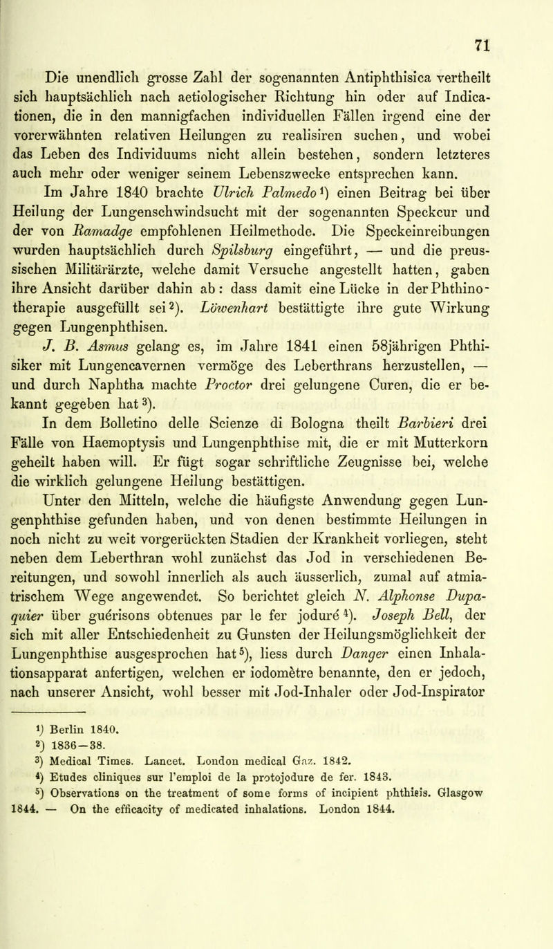 Die unendlich grosse Zahl der sogenannten Antiphthisica vertheilt sich hauptsächlich nach aetiologischer Richtung hin oder auf Indica- tionen, die in den mannigfachen individuellen Fällen irgend eine der vorerwähnten relativen Heilungen zu realisiren suchen, und wobei das Leben des Individuums nicht allein bestehen, sondern letzteres auch mehr oder weniger seinem Lebenszwecke entsprechen kann. Im Jahre 1840 brachte Ulrich Palmedo ^) einen Beitrag bei über Heilung der Lungenschwindsucht mit der sogenannten Speckcur und der von Bamadge empfohlenen Heilmethode. Die Speckeinreibungen wurden hauptsächlich durch Spilshurg eingeführt, — und die preus- sischen Militärärzte, welche damit Versuche angestellt hatten, gaben ihre Ansicht darüber dahin ab: dass damit eine Lücke in derPhthino- therapie ausgefüllt sei 2). L'öioenhart bestättigte ihre gute Wirkung gegen Lungenphthisen. J, B. Asmus gelang es, im Jahre 1841 einen 58jährigen Phthi- siker mit Lungencavernen vermöge des Leberthrans herzustellen, — und durch Naphtha machte Proctor drei gelungene Curen, die er be- kannt gegeben hat 3). In dem Bolletino delle Scienze di Bologna theilt Barbieri drei Fälle von Haemoptysis und Lungenphthise mit, die er mit Mutterkorn geheilt haben will. Er fügt sogar schriftliche Zeugnisse bei, welche die wirklich gelungene Heilung bestättigen. Unter den Mitteln, welche die häufigste Anwendung gegen Lun- genphthise gefunden haben, und von denen bestimmte Heilungen in noch nicht zu weit vorgerückten Stadien der Krankheit vorliegen, steht neben dem Leberthran wohl zunächst das Jod in verschiedenen Be- reitungen, und sowohl innerlich als auch äusserlich, zumal auf atmia- trischem Wege angewendet. So berichtet gleich N, Äljpkonse Dupa- quier über gudrisons obtenues par le fer jodure Joseph Bell, der sich mit aller Entschiedenheit zu Gunsten der Heilungsmöglichkeit der Lungenphthise ausgesprochen hat^), liess durch Danger einen Inhala- tionsapparat anfertigen^ welchen er iodometre benannte, den er jedoch, nach unserer Ansicht, wohl besser mit Jod-Inhaler oder Jod-Inspirator ij Berlin 1840. 2} 1836-38. 3) Medical Times. Lancet. London medical Gaz. 1842. 4) Etudes cliniques sur reraploi de la protojodure de fer. 1843. 5) Observations on the treatment of some forms of incipient phthieis. Glasgow 1844. — On the efficacity of medicated inhalatione. London 1844.