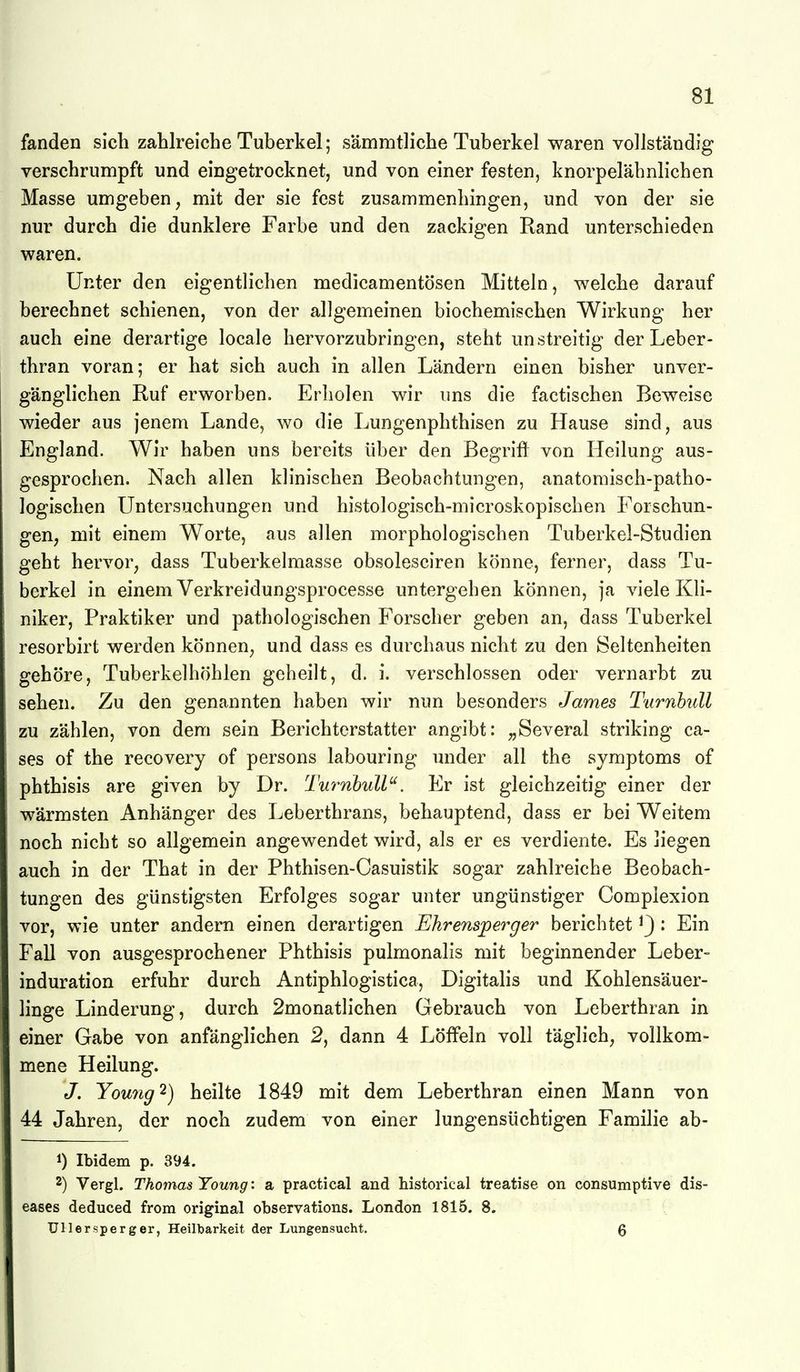 fanden sich zahlreiche Tuberkel; sämmtliche Tuberkel waren vollständig verschrumpft und eingetrocknet, und von einer festen, knorpelähnlichen Masse umgeben, mit der sie fest zusammenhingen, und von der sie nur durch die dunklere Farbe und den zackigen Rand unterschieden waren. Unter den eigentlichen medicamentösen Mitteln, welche darauf berechnet schienen, von der allgemeinen biochemischen Wirkung her auch eine derartige locale hervorzubringen, steht unstreitig der Leber- thran voran; er hat sich auch in allen Ländern einen bisher unver- gänglichen Ruf erworben. Erholen wir uns die factischen Beweise wieder aus jenem Lande, wo die Lungenphthisen zu Hause sind, aus England. Wir haben uns bereits über den Begrift von Heilung aus- gesprochen. Nach allen klinischen Beobachtungen, anatomisch-patho- logischen Untersuchungen und histologisch-microskopischen Forschun- gen, mit einem Worte, aus allen morphologischen Tuberkel-Studien geht hervor, dass Tuberkelmasse obsolesciren könne, ferner, dass Tu- berkel in einem Verkreidungsprocesse untergehen können, ja viele Kli- niker, Praktiker und pathologischen Forscher geben an, dass Tuberkel resorbirt werden können, und dass es durchaus nicht zu den Seltenheiten gehöre, Tuberkelhöhlen geheilt, d. i. verschlossen oder vernarbt zu sehen. Zu den genannten haben wir nun besonders James Ttirnbull zu zählen, von dem sein Berichterstatter angibt: „Several striking ca- ses of the recovery of persons labouring under all the Symptoms of phthisis are given by Dr. Turnbull^'. Er ist gleichzeitig einer der wärmsten Anhänger des Leberthrans, behauptend, dass er bei Weitem noch nicht so allgemein angewendet wird, als er es verdiente. Es liegen auch in der That in der Phthisen-Casuistik sogar zahlreiche Beobach- tungen des günstigsten Erfolges sogar unter ungünstiger Complexion vor, wie unter andern einen derartigen Ehrensjperger berichtet ^3 : Ein Fall von ausgesprochener Phthisis pulmonalis mit beginnender Leber- induration erfuhr durch Antiphlogistica, Digitalis und Kohlensäuer- linge Linderung, durch 2monatlichen Gebrauch von Leberthran in einer Gabe von anfänglichen 2, dann 4 Löffeln voll täglich, vollkom- mene Heilung. J. You7ig'^) heilte 1849 mit dem Leberthran einen Mann von 44 Jahren, der noch zudem von einer lungensüchtigen Familie ab- 1) Ibidem p. 394. 2) Vergl. Thomas Young: a practical and historical treatise on consumptive dis- eases deduced from original observations. London 1815. 8. Ullersperger, Heilbarkeit der Lungensucht. Q