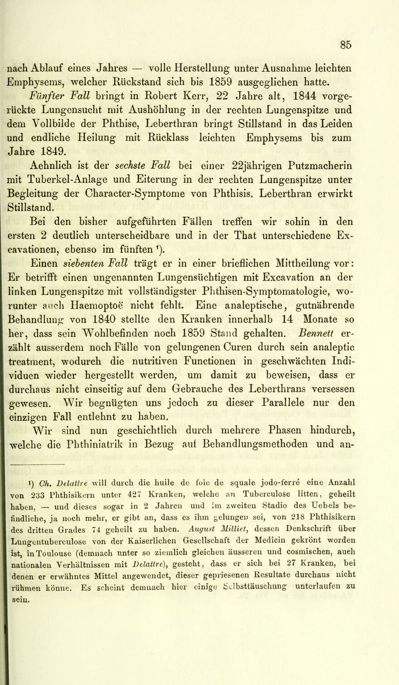 nach Ablauf eines Jahres — volle Herstellung unter Ausnahme leichten Emphysems, welcher Rückstand sich bis 1859 ausgeglichen hatte. Fünfter Fall bringt in Robert Kerr, 22 Jahre alt, 1844 vorge- rückte Lungensucht mit Aushöhlung in der rechten Lungenspitze und dem Vollbilde der Phthise, Leberthran bringt Stillstand in das Leiden und endliche Heilung mit Rücklass leichten Emphysems bis zum Jahre 1849. Aehnlich ist der sechste Fall bei einer 22jährigen Putzmacherin mit Tuberkel-Anlage und Eiterung in der rechten Lungenspitze unter Begleitung der Character-Symptome von Phthisis. Leberthran erwirkt Stillstand. Bei den bisher aufgeführten Fällen treffen wir sohin in den ersten 2 deutlich unterscheidbare und in der That unterschiedene Ex- cavationen, ebenso im fünften Einen siebenten Fall trägt er in einer brieflichen Mittheilung vor: Er betrifft einen ungenannten Lungensüchtigen mit Excavation an der linken Lungenspitze mit vollständigster Plithisen-Symptomatologie, wo- runter a?ich Haemoptoe nicht fehlt. Eine analeptische, gutnährende Behandlung von 1840 stellte den Kranken innerhalb 14 Monate so her, dass sein Wohlbefinden noch 1859 Stand gehalten. Bennett er- zählt ausserdem noch Fälle von gelungenen Curen durch sein analeptic treatment, wodurch die nutritiven Functionen in geschwächten Indi- viduen wieder hergestellt werden_, um damit zu beweisen, dass er durchaus nicht einseitig auf dem Gebrauche des Leberthrans versessen gewesen. Wir begnügten uns jedoch zu dieser Parallele nur den einzigen Fall entlehnt zu haben. Wir sind nun geschichtlich durch mehrere Phasen hindurch, welche die Phthiniatrik in Bezug auf Behandlungsmethoden und an- 1) Oh. Delatire will durch die liuile de foie de öquale jodo-lerre eine Anzahl von 233 Phthisikern unter 427 Kranken, welche an Tuberculose litten, geheilt haben, — und dieses sogar in 2 Jahren und im zweiten Stadio des Uebels be- findliche, ja noch mehr, er gibt an, dass es ihm gelungen sei, von 218 Phthisikern des dritten Grades 74 geheilt zu haben. August Milliei, dessen Denkschrift über Lungentuberculose von der Kaiserlichen Gesellschaft der Medicin gekrönt worden ist, in Toulouse (demnach nnter so ziemlich gleichen äusseren und cosmischen, aueh nationalen Verhältnissen mit Delattre), gesteht, dass er sich bei 27 Kranken, bei denen er erwähntes Mittel angewendet, dieser gepriesenen Resultate durchaus nicht rühmen könne. Es scheint demnach hier einige ßtlbsttäuschung unterlaufen zu sein.