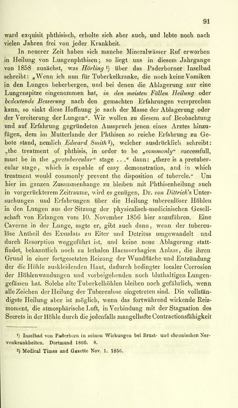 ward exquisit phthisisch, erholte sich aber auch^ und lebte noch nach vielen Jahren frei von jeder Krankheit. In neuerer Zeit haben sich manche Mineralwässer Ruf erworben in Heilung von Lungenphthisen; so liegt uns in diesem Jahrgange von 1858 zunächst, was Hö7ding ^) über das Paderborner Inselbad schreibt: „Wenn ich nun für Tuberkelkranke, die noch keineVomiken in den Lungen beherbergen, und bei denen die Ablagerung nur eine Lungenspitze eingenommen hat, in den meisten Fällen Heilung oder bedeutende Besserung nach den gemachten Erfahrungen versprechen kann, so sinkt diese PIofFnung je nach der Masse der Ablagerung oder der Vereiterung der Lungen'^ Wir w^ollen zu diesem auf Beobachtung und auf Erfahrung gegründeten Ausspruch jenen eines Arztes hinzu- fügen, dem im Mutterlande der Phthisen so reiche Erfahrung zu Ge- bote stand, nemlich Edward Smith^), welcher ausdrücklich schreibt: „the treatment of phthisis, in order to be „commonly^ successfull, must be in the j,pretuhe7xular'^ stage .. dann; „there is a pretuber- cular stage, which is capable of easy demonstration, and in which treatment would commonly prevent the disposition of tubercle. Um hier im ganzen Zusammenhange zu bleiben mit Phthisenheilung auch in vorgerückterem Zeiträume, wird es genügen, Dr. vo7i Diitridis Unter- suchungen und Erfahi'ungcn über die Heilung tuberculöser Höhlen in den Lungen aus der Sitzung der physicalisch-medicinischen Gesell- schaft von Erlangen vom 10. November 1856 hier anzuführen. Eine Caverne in der Lunge, sagte er, gibt auch dann, wenn der tubercu- löse Antlieil des Exsudats zu Eiter und Detritus umgewandelt und durch Resorption weggeführt ist, und keine neue Ablagerung statt- findet, bekanntlich noch zu lethalen Haemorrhagien Anlass, die ihren Grund in einer fortgesetzten Reizung der Wundfläche und Entzündung der die Höhle auskleidenden Haut, dadurch bedingter localer Corrosion der Höhlenwandungen und vorbeigehenden noch bluthaltigen Lungen- gefässen hat. Solche alte Tuberkelhöhlen bleiben noch gefährlich, wenn alle Zeichen der Heilung der Tuberculose eingetreten sind. Die vollstän- digste Heilung aber ist möglich, wenn das fortwährend wirkende Reiz- moment, die atmosphärische Luft, in Verbindung mit der Stagnation des Secrets in der Höhle durch die jedenfalls mangelhafte Contractionsfähigkeit 1) Inselbad von Paderborn in seinen Wirkungen bei Brust- und chronischen Ner- venkrankheiten. Dortmund 1860. 8. 2) Medlcal Times and Gaxette Nov. 1. 1856.