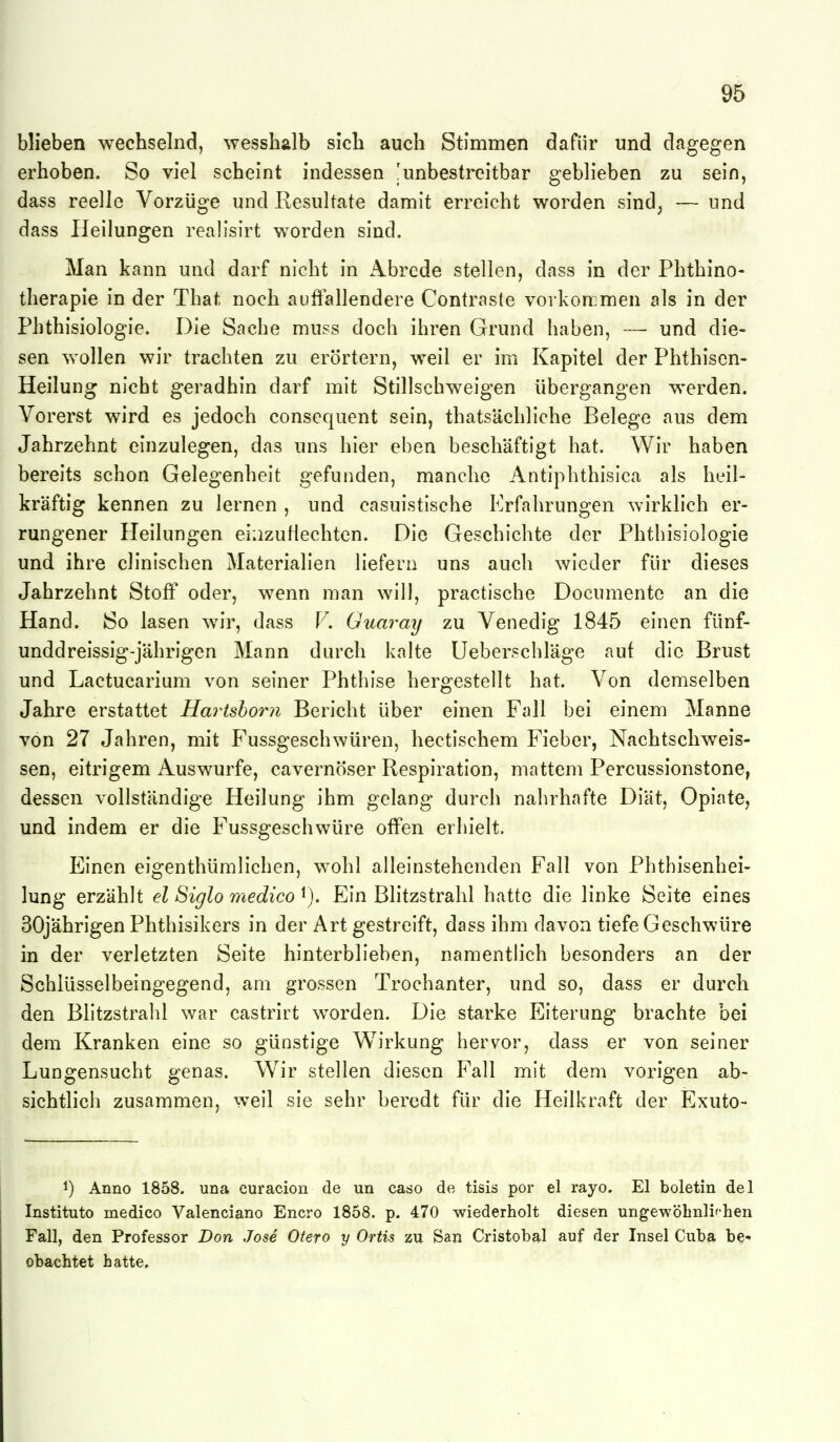 blieben wechselnd, wesshalb sich auch Stimmen dafür und dagegen erhoben. So viel scheint indessen 'unbestreitbar geblieben zu sein, dass reelle Vorzüge und Resultate damit erreicht worden sind^ — und dass Heilungen realisirt worden sind. Man kann und darf nicht in Abrede stellen, dass in der Phthino- therapie in der That noch auffallendere Contraste vorkonjmen als in der Phthisiologie. Die Sache muss doch ihren Grund haben, — und die- sen wollen wir trachten zu erörtern, weil er im Kapitel der Phthisen- Heilung nicht geradhin darf mit Stillschweigen übergangen werden. Vorerst wird es jedoch consequent sein, thatsächliche Belege aus dem Jahrzehnt einzulegen, das uns hier eben beschäftigt hat. Wir haben bereits schon Gelegenheit gefunden, manche Antiphthisica als heil- kräftig kennen zu lernen , und casuistische Erfahrungen wirklich er- rungener Heilungen eiiizuHechtcn. Die Geschichte der Phthisiologie und ihre clinischen Materialien liefern uns auch wieder für dieses Jahrzehnt Stoff oder, wenn man will, practische Documentc an die Hand. So lasen w^ir, dass V. Guaray zu Venedig 1845 einen fünf- unddreissig-jährigen Mann durch kalte Ueberschläge auf die Brust und Lactucarium von seiner Phthise hergestellt hat. Von demselben Jahre erstattet Hartshorn Bericht über einen Fall bei einem Manne von 27 Jahren, mit Fussgeschwüren, hectischem Fieber, Nachtschweis- sen, eitrigem Auswurfe, cavernöser Respiration, mattem Percussionstone, dessen vollständige Heilung ihm gelang durch nahrhafte Diät, Opiate, und indem er die Fussgeschwüre offen erhielt. Einen eigenthümlichen, wohl alleinstehenden Fall von Phthisenhei- lung erzählt el Siglo medico ^j. Ein Blitzstrahl hatte die linke Seite eines 30jährigen Phthisikers in der Art gestreift, dass ihm davon tiefe Geschwüre in der verletzten Seite hinterblieben, namentlich besonders an der Schlüsselbeingegend, am grossen Trochanter, und so, dass er durch den Bhtzstrahl war castrirt wwden. Die starke Eiterung brachte bei dem Kranken eine so günstige Wirkung hervor, dass er von seiner Lungensucht genas. Wir stellen diesen Fall mit dem vorigen ab- sichtlich zusammen, weil sie sehr beredt für die Heilkraft der Exuto- 1) Anno 1858. una curacion de un caso de tisis por el rayo. El boletin del Instituto medico Valenciano Encro 1858, p. 470 wiederholt diesen ungewöLnlifhen Fall, den Professor Don Jose Otero y Ortis zu San Cristobal auf der Insel Cuba be- obachtet hatte.