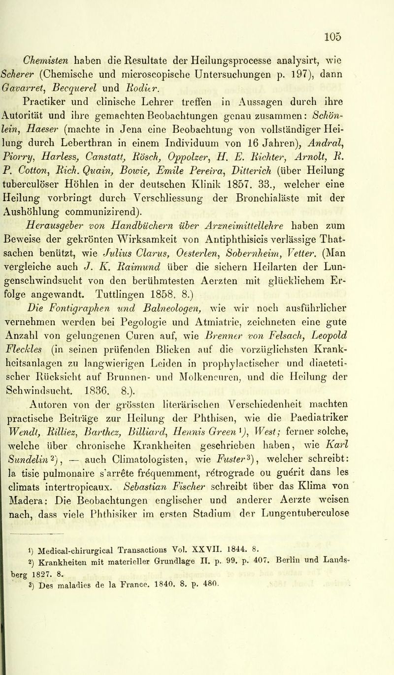 Chemisten haben die Resultate der Heilungsprocesse analysirt, wie Schere) (Chemische und microscoplsche Untersuchungen p. 197), dann Gavarretj Becquerel und Uoditr. Practiker und cb'nische Lehrer treffen in Aussagen durch ihre Autorität und ihre gemachten Beobachtungen genau zusammen: Schön- lein^ Haeser (machte in Jena eine Beobachtung von vollständiger Hei- lung durch Leberthran in einem Individuum von 16 Jahren), Andral^ Fiorry, Harles^, Canstatt^ Bosch^ Oppolzer^ H. E. liichter^ Ärnolt, H. P, Cotton, Eich. Quain, Bowie, Emile Pereira^ Ditterich (über Heilung tuberculöser Höhlen in der deutschen Klinik 1857. 33,, welcher eine Heilung vorbringt durch Verschliessung der Bronchialäste mit der Aushöhlung communizirend). Herausgeher von Handbüchern über Arzneimittellehre haben zum Beweise der gekrönten Wirksamkeit von Antiphthisicis verlässige That- sachen benützt, wie Julius Clarus, Oesterlen, Sohernheim, Vetter. (Man vergleiche auch J. K. Raimund über die sichern Heilarten der Lun- genschwindsucht von den berühmtesten Aerzten mit glücklichem Er- folge angewandt. Tuttlingen 1858. 8.) Die Eontigraphen mid Balneologen^ wie wir noch ausführlicher vernehmen werden bei Pegologie und Atmiatrie, zeichneten eine gute Anzahl von gelungenen Curen auf, wie Brenner von Eelsach^ Leopold Fleckles (in seinen prüfenden Blicken auf die vorzüglichsten Krank- heitsanlagen zu langwierigen Leiden in prophylactischer und diaeteti- scher Rücksieht auf Brunnen- und Molkencuren, und die Heilung der Schwindsucht. 1836. 8.). Autoren von der grössten llterärischen Verschiedenheit machten practische Beiträge zur Heilung der Phthisen, wie die Paediatriker Wendt, Rilliez, Barthez, Billiarde Hennis Green West; ferner solche, welche über chronische Krankheiten geschrieben haben, wie Karl Sundelin'^)^ — auch Climatologisten, wie Fitster'^), welcher schreibt: la tisie pulmonaire s'arrete frequemment, retrograde ou guerit dans les climats intertropicaux. Sebastian Eischer schreibt über das Klima von ' Madera: Die Beobachtungen englischer und anderer Aerzte weisen nach, dass viele Phthisiker im ersten Stadium der Lungentuberculose 1) Medical-chirurgical Transactions Vol. XXYII. 1844. 8. 2) Krankheiten mit materieller Grundlage II. p. 99. p. 407. Berlin und Land§- berg 1827. 8. 3) Des maladies de la France. 1840. 8. p. 480.