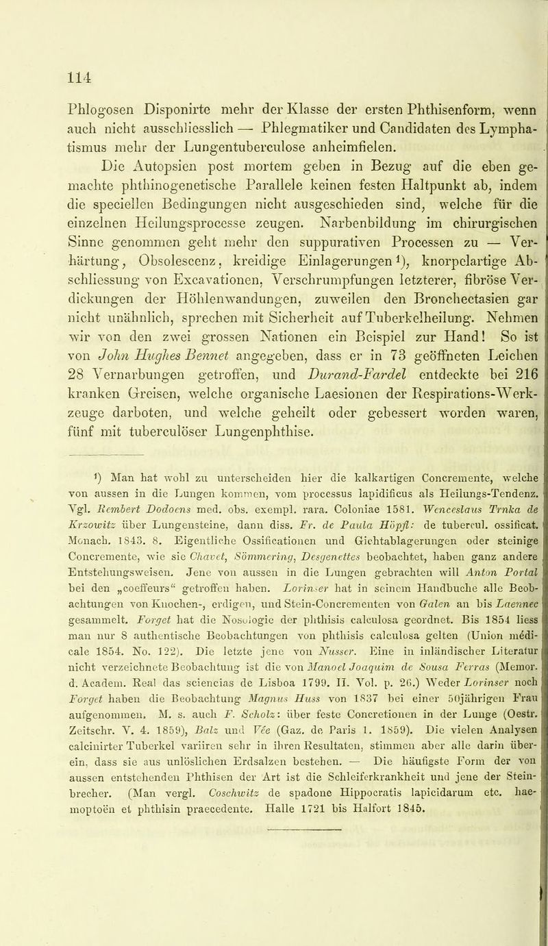 Phlogosen Disponirte mehr der Klasse der ersten Phthisenform. wenn auch nicht ausschliesslich— Phlegmatiker und Candidaten dcsLympha- tismus mehr der Lungentuberculose anheimfielen. Die Autopsien post mortem geben in Bezug auf die eben ge- machte phthinogenetische Parallele keinen festen Haltpunkt ab, indem die speciellen Bedingungen nicht ausgeschieden sind, welche für die einzelnen Heilungsprocesse zeugen. Narbenbildung im chirurgischen Sinne genommen geht mehr den suppurativen Processen zu — Ver- härtung, Obsolescenz, kreidige Einlagerungen i), knorpclartige Ab- schliessuug von Excavationen, Verschrumpfungen letzterer, fibröse Ver- _ dickungen der Höhlenwandungen, zuweilen den Bronchectasien gar nicht unähnlich, sprechen mit Sicherheit auf Tuberkelheilung. Nehmen wir von den zwei grossen Nationen ein Beispiel zur Hand! So ist von John Hughes Ben7iet angegeben, dass er in 73 geöffneten Leichen 28 Vernarbungen getroffen, und Duraoid-Fai^del entdeckte bei 216 kranken Greisen, welche organische Laesionen der Respirations-Werk- zeuge darboten, und welche geheilt oder gebessert worden waren, fünf mit tuberculöser Lungenphthise. ^) Man hat wohl zu unterscheiden hier die kalkartigen Concremente, welche von aussen in die Lungen komtnen, vom Processus lapidificus als Heilungs-Tendenz. Ygl. Remhert Dodoens med. obs. exempl. rara. Coloniae 1581. Wcncrslaus Trnka de Krzowitz über Lungensteine, dann diss. Fr. de Paula Höpfl: de tubercul. ossificat. Monach. 1843. 8. Eigentliche Ossificationen und Gichtablagerungen oder steinige Concremente, wie sie Chavet, Sömmering, Desgenettes beobachtet, haben ganz andere Entstehungsweisen, Jene von aussen in die Lungen gebrachten will Anton Portal bei den „coeffeurs'' getroffen haben. Lorin^er hat in seinem Handbuche alle Beob- achtungen von Knochen-, erdigen, und Stein-Concrementen von Galen an hls Laeyinec gesammelt. Forget hat die Nosologie der phthisis calculosa geordnet. Bis 1854 Hess man nur 8 authentische Beobachtungen von phthisis calculosa gelten (Union medi- cale 1854. No. 122). Die letzte jene von Nusser. Eine in inländischer Literatur nicht verzeichnete Beobachtung ist die von Manoel Joaquim de Sousa Ftrras (Memor. d. Academ. Real das sciencias de Lisboa 1799. II. Yol. p. 26.) Weder I-ormser noch Forget haben die Beobachtung Magnus Huss von 1837 bei einer öOjälirigen Frau aufgenommen. M. s. auch F. Scliolz: über feste Concretionen in der Lunge (Oestr. Zeitschr. Y. 4. 1859), Balz und Vee (Gaz. de Paris 1. 1859). Die vielen Analysen calcinirter Tuberkel variiren sehr in ihren Resultaten, stimmen aber alle darin über- ein, dass sie aus unlöslichen Erdsalzen bestehen, — Die häufigste Form der von aussen entstehenden Phthisen der Art ist die Schleiferkrankheit und jene der Stein- brecher. (Man vergl. Coschwitz de spadone Hippocratis lapicidarum etc. hae- moptoeu et phthisin praecedente. Halle 1721 bis Halfort 1845.