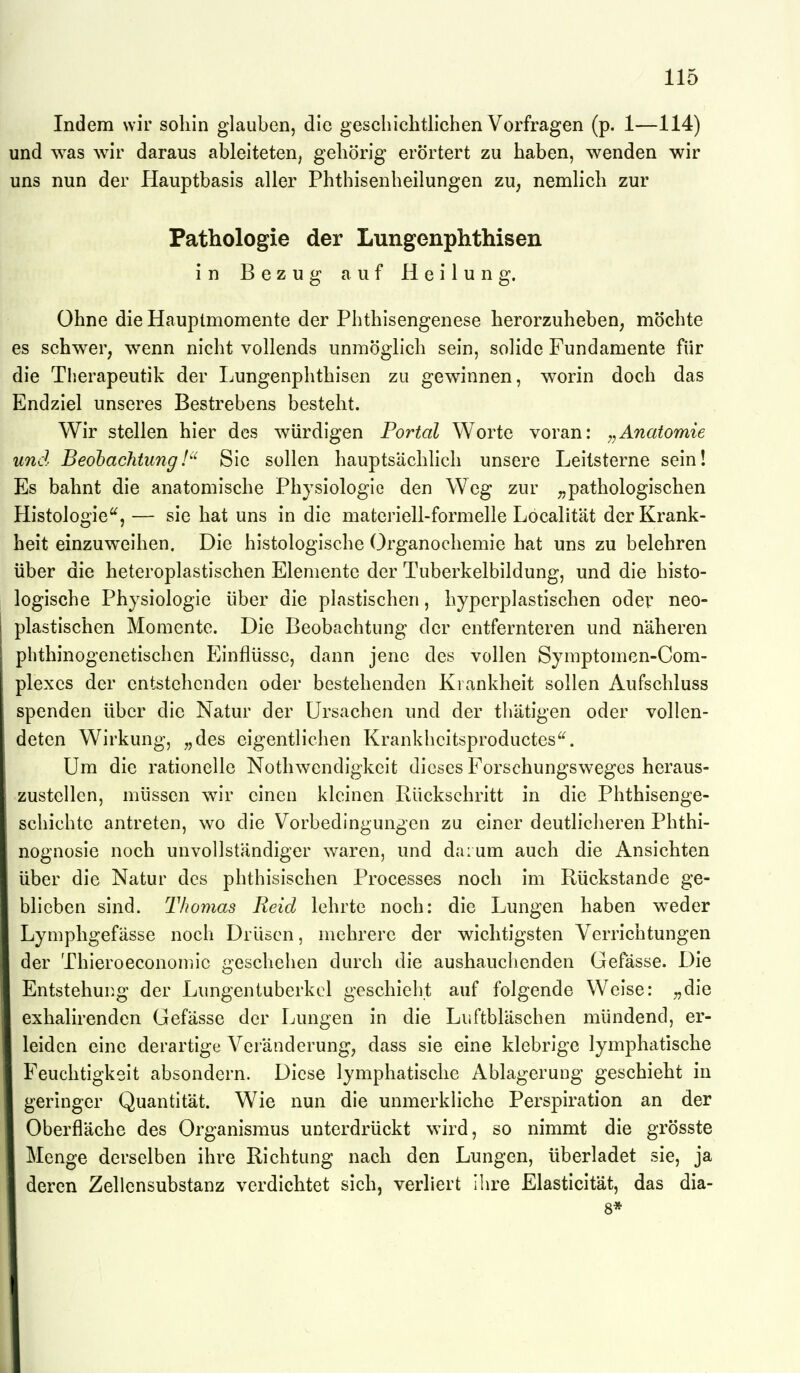 Indem wir soliin glauben, die geschichtlichen Vorfragen (p. 1—114) und was wir daraus ableiteten, gehörig erörtert zu haben, wenden wir uns nun der Hauptbasis aller Phthisenheilungen zu, nemlich zur Pathologie der Lungonphthisen in Bezug auf Heilung. Ohne die Hauptmomente der Phthisengenese herorzuheben, möchte es schwer, wenn nicht vollends unmöglich sein, solide Fundamente für die Therapeutik der Lungenphthisen zu gewinnen, worin doch das Endziel unseres Bestrebens besteht. Wir stellen hier des würdigen Portal Worte voran: ,^Anatomie und BeobachtungSie sollen hauptsächlich unsere Leitsterne sein! Es bahnt die anatomische Physiologie den Weg zur pathologischen Histologie, — sie hat uns in die materiell-formelle Löcalität der Krank- heit einzuweihen. Die histologische Organochemie hat uns zu belehren über die heteroplastischen Elemente der Tuberkelbildung, und die histo- logische Physiologie über die plastischen, hyperplastischen odev neo- plastischen Momente. Die Beobachtung der entfernteren und näheren phthinogenetischen Einflüsse, dann jene des vollen Symptomcn-Com- plexcs der entstehenden oder bestehenden Krankheit sollen Aufschluss spenden über die Natur der Ursachen und der thätigen oder vollen- deten Wirkung, „des eigentlichen Krankhcitsproductes. Um die rationelle Nothwendigkeit dieses Forschungsweges heraus- zustellen, müssen wir einen kloinen Rückschritt in die Phthisenge- schichtc antreten, wo die Vorbedingungen zu einer deutlicheren Phthi- nognosie noch unvollständiger waren, und daium auch die Ansichten über die Natur des phthisischen Processes noch im Rückstände ge- blieben sind. Thomas Reid lehrte noch: die Lungen haben weder Lymphgefässe noch Drüsen, mehrere der wichtigsten Verrichtungen der Thieroeconomic geschehen durch die aushauchenden Gefässe. Die Entstehung der Lungentuberkcl geschieht auf folgende Weise: „die exhalirenden Gefässe der Lungen in die Liiftbläschen mündend, er- leiden eine derartige Veränderung, dass sie eine klebrige lymphatische Feuchtigkeit absondern. Diese lymphatische Ablagerung geschieht in geringer Quantität. Wie nun die unmerkliche Perspiration an der Oberfläche des Organismus unterdrückt wird, so nimmt die grösste Menge derselben ihre Richtung nach den Lungen, überladet sie, ja deren Zellensubstanz verdichtet sich, verliert ihre Elasticität, das dia- 8*