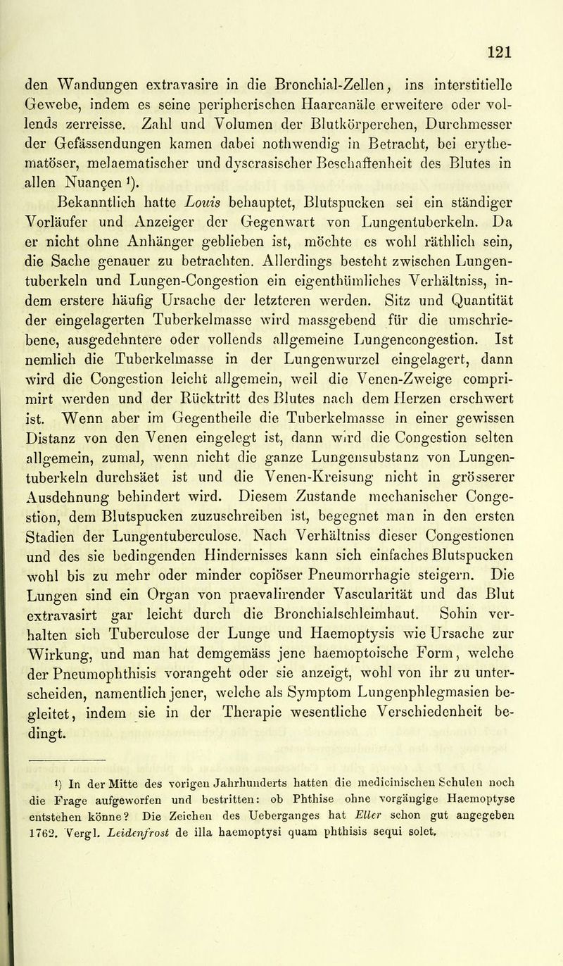 den Wandungen extravasire in die Bronchial-Zellen, ins interstitielle Gewebe, indem es seine peripherischen Haarcanäle erweitere oder vol- lends zerreisse. Zahl und Volumen der Blutkörperchen, Durchmesser der Gefässendungen kamen dabei nothwendig in Betracht, bei erythe- matöser, melaematischer und dvscrasischer Beschafienheit des Blutes in allen Nuan9en i). Bekanntlieh hatte Louis behauptet, Blutspucken sei ein ständiger Vorläufer und Anzeiger der Gegenw^art von Lungentuberkeln. Da er nicht ohne Anhänger geblieben ist, möchte es wohl räthlich sein, die Sache genauer zu betrachten. Allerdings besteht zwischen Lungen- tuberkeln und Lungen-Congestion ein eigenthlimliches Verhältniss, in- dem erstere häufig Ursache der letzteren werden. Sitz und Quantität der eingelagerten Tuberkelmasse wird massgebend für die umschrie- bene, ausgedehntere oder vollends allgemeine Lungencongestion. Ist nemlich die Tuberkelmasse in der Lungenwurzel eingelagert, dann wird die Congestion leicht allgemein, weil die Venen-Zweige compri- mirt werden und der Rücktritt des Blutes nach dem Herzen erschwert ist. Wenn aber im Gegentheile die Tuberkelmasse in einer gewissen Distanz von den Venen eingelegt ist, dann Wird die Congestion selten allgemein, zumal, wenn nicht die ganze Lungensubstanz von Lungen- tuberkeln durchsäet ist und die Venen-Kreisung nicht in grösserer Ausdehnung behindert wird. Diesem Zustande mechanischer Conge- stion, dem Blutspucken zuzuschreiben ist, begegnet man in den ersten Stadien der Lungentuberculose. Nach Verhältniss dieser Congestionen und des sie bedingenden Hindernisses kann sich einfaches Blutspucken wohl bis zu mehr oder minder copiöser Pneumorrhagie steigern. Die Lungen sind ein Organ von praevalirender Vascularität und das Blut extravasirt gar leicht durch die Bronchialschleimhaut. Sohin ver- halten sich Tuberculose der Lunge und Haemoptysis wie Ursache zur Wirkung, und man hat demgemäss jene haemoptoische Form, welche der Pneumophthisis vorangeht oder sie anzeigt, wohl von ihr zu unter- scheiden, namentlich jener, welche als Symptom Lungenphlegmasien be- gleitet, indem sie in der Therapie wesentliche Verschiedenheit be- dingt. 1) In der Mitte des vorigen Jahrhunderts hatten die medicinischeu Schulen noch die Frage aufgeworfen und bestritten: ob Phthise ohne vorgängige Haemoptyse entstehen könne? Die Zeichen des Ueberganges hat ElUr schon gut angegeben 1762. Yergl. Leidenfrost de illa haemoptysi quam phthisis sequi solet.