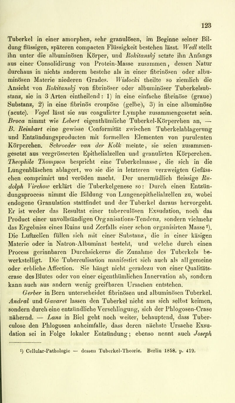 Tuberkel in einer amorphen, sehr granulösen, im Beginne seiner Bil- dung flüssigen, späteren compacten Flüssigkeit bestehen lässt. Wedl stellt ihn unter die albuminösen Körper, und EokitansJcj setzte ihn Anfangs aus einer Consolidirung von Protein-Masse zusammen, dessen Natur durchaus in nichts anderem bestehe als in einer fibrinösen oder albu- minösen Materie niederen Grades. WislocJd theilte so ziemlich die Ansicht von Ro/citansJcj von fibrinöser oder albuminöser Tuberkelsub- stanz, sie in 3 Arten eintheilend : 1) in eine einfache fibrinöse (graue) Substanz, 2) in eine fibrinös croupöse (gelbe), 3) in eine albuminöse (acute). Vogel lässt sie aus coagulirter Lymphe zusammengesetzt sein. Broca nimmt v^ie Lebert eigenthümliche Tuberkel-Körperchen an, — B. Beinhart eine gewisse Conformität zwischen Tuberkelablagerung und Entzündungsproducten mit formellen Elementen von purulenten Körperchen. Schroeder van der Kolk meinte, sie seien zusammen- gesetzt aus vergrösserten Epithelialzellen und granulirten Körperchen. Theophile Thompson bespricht eine Tuberkelmasse, die sich in die Lungenbläschen ablagert, wo sie die in letzteren verzweigten Gefäss- chen comprimirt und veröden macht. Der unermüdlich fleissige Eu- dolph Virchow erklärt die Tuberkelgenese so: Durch einen Entzün- dungsprocess nimmt die Bildung von Lungenepithelialzellen zu, wobei endogene Granulation stattfindet und der Tuberkel daraus hervorgeht. Er ist weder das Resultat einer tuberculösen Exsudation, noch das Product einer unvollständigen Organisations-TendenZ; sondern vielmehr das Ergebniss eines Ruins und Zerfalls einer schon organisirten Masse Die Luftzellen füllen sich mit einer Substanz, die in einer käsigen Materie oder in Natron-Albuminat besteht, und welche durch einen Process gerinnbaren Durchsickerns die Zunahme des Tuberkels be- werkstelligt. Die Tuberculisation manifestirt sich auch als allgemeine oder erbliche Aff*ection. Sie hängt nicht geradezu von einer Qualitäts- crase des Blutes oder von einer eigenthümlichen Innervation ab, sondern kann auch aus andern wenig greifbaren Ursachen entstehen. Gerher in Bern unterscheidet fibrinösen und albuminösen Tuberkel. Andral und Gavaret lassen den Tuberkel nicht aus sich selbst keimen, sondern durch eine entzündliche Verschlingung, sich der Phlogosen-Crase nähernd. — Lanz in Biel geht noch weiter, behauptend, dass Tuber- culose den Phlogosen anheimfalle, dass deren nächste Ursache Exsu- dation sei in Folge lokaler Entzündung; ebenso nennt auch Joseph 1) Cellular-Pathologie — dessen Tuberkel-Theorie. Berlin 1858. p. 419.