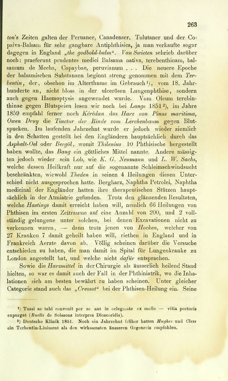 tons Zeiten galten der Peruaner, Canadenser, Tolutaner und der Co- pitiva-Balsani für sehr gangbare Antiphthislca, ja man verkaufte sogar dagegen in England y^the godbold-balm'^. Van Swieten schrieb darüber noch: praeferunt prudentes medici Balsama nativa, terebenthinam, bal- samum de Mechn, Copaybae, peruvianum . . . Die neuere Epoche der balsamischen Substanzen beginnt streng genommen mit dem Ter- hentin j der, obschon im Alterthume im Gebrauch ^j, vom 18. Jahr- hunderte an, nicht bloss in der ulcerösen Lungenphthise, sondern auch gegen Haemoptysis angewendet wurde. Vom Oleum terebin- thinae gegen Blutspeien lesen w^ir noch bei Lange 1851 2), im Jahre 1859 empfahl ferner noch Keredaii das Hai^z von Pinns maritima, Owen Druy die Tinctur der Rinde vom Lerchenhaum gegen Blut- spucken. Im laufenden Jahrzehnt wurde er jedoch wieder ziemlich in den Schatten gestellt bei den Engländern hauptsächlich durch das Asphalt-Oel oder Bergöl^ womit Thileiiius 10 Phthisische hergestellt haben wollte, das Bang ein göttliches Mittel nannte. Andere mässig- ten jedoch wieder sein Lob, wie K. U. Neumann und L. W. Sachs, welche dessen Heilkraft nur auf die sogenannte Schleimschwindsucht beschränkten, wiewohl Theden in seinen 4 Heilungen diesen Unter- schied nicht ausgesprochen hatte. Bergharz, Naphtha Petrolei, Naphtha medicinal der Engländer hatten ihre therapeutischen Stützen haupt- sächlich in der Atmiatrie gefunden. Trotz den glänzenden Resultaten, welche Hastings damit erreicht haben will, nemlich 66 Heilungen von Phthisen im ersten Zeiträume auf eine Anzahl von 200, und 2 voll- ständig gelungene unter solchen, bei denen Excavationen nicht zu verkennen waren, — dann trotz jenen von Hocken^ welcher von 27 Kranken 7 damit geheilt haben will, riethen in England und in Frankreich Aerzte davon ab. Völlig scheinen darüber die Versuche entschieden zu haben, die man damit im Spital für Lungenkranke zu London angestellt hat, und welche nicht dafür entsprachen. Sowie die Harzmittel in der Chirurgie als äusserlich heilend Stand hielten, so war es damit auch der Fall in der Phthiniatrik, wo die Inha- lationen sich am besten bewährt zu haben scheinen. Unter gleicher Categorie stand auch das „Creosot'^ bei der Phthisen-Heilung ein. Seine 1) Tussi ac tabi convenit per se aut in eclegmate ex melle — vitia pectoris expiirgat (Ruelle de Soissons interpres Dioscoridis). 2) Deutsche Klinik 1851. Noch ein Jahrzehnt früher hatten Hughes und Oless ein Terbentin-Liniment als den wirksamsten äusseren Gegenreiz empfohlen.