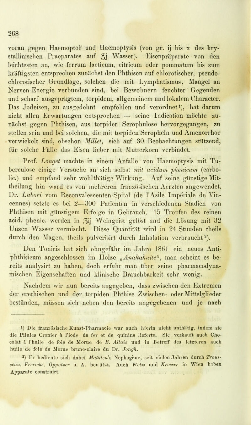 voran gegen Haemoptoe und Haemoptysis (von gr. ij bis x des kry- stallinisclien Praeparates auf Jj Wasser). 'Eisenpräparate von den leichtesten an, wie fcrrum lacticum, citriciim oder pommatum bis zum kräftigsten entsprechen zunächst den Phthisen auf chlorotischer, pseudo- chlorotischer Grundlage, solchen die mit Lymphatismus, Mangel an Nerven-Encrgie verbunden sind, bei Bewohnern feuchter Gegenden und scharf ausgeprägtem, torpidem, allgemeinem und lokalem Character. Das Jodeison, zu ausgedehnt empfohlen und verordnet^), hat darum nicht allen Erwartungen entsprochen — seine Indication möchte zu- nächst gegen Phthisen, aus torpider Scrophulose hervorgegangen, zu stellen sein und bei solchen, die mit torpiden Scropheln und Amenorrhoe verwickelt sind, obschon Millet, sich auf 30 Beobachtungen stützend, für solche Fälle das Eisen lieber mit Mutterkorn verbindet. Prof. Langet machte in einem Anfalle von Haemoptysis mit Tu- berculose einige Versuche an sich selbst mit acidum 'plienicum (carbo- lic.) und empfand sehr wohlthätigc Wirkung. Auf seine günstige Mit- theilung hin ward es von mehreren französischen Aerzten angewendet, Dr. Labori vom Reconvalescenten-Spital (de l'Asile Imperiale de Vin- cennes) setzte es bei 2—300 Patienten in verschiedenen Stadien von Phthisen mit günstigem Erfolge in Gebrauch. 15 Tropfen des reinen acid. phenic. werden in 3ij Weingeist gelöst und die Lösung mit 32 Unzen Wasser vermischt. Diese Quantität wird in 24 Stunden theils durch den Magen, theils pulverisirt durch Inhalation verbraucht 2). Den Tonicis hat sich ohngefähr im Jahre 1861 ein neues Anti- phthisicum angeschlossen im Holze „Ä7iaka7i2nte, man scheint es be- reits analysirt zu haben, doch erfuhr man über seine pharmacodyna- mischen Eigenschaften und klinische Brauchbarkeit sehr wenig. Nachdem wir nun bereits angegeben, dass zwischen den Extremen der erethischen und der torpiden Phthise Zwischen- oder Mittelglieder bestünden, müssen sich neben den bereits angegebenen und je nach 1) Die französische Kunst-Pharraacie war auch hierin nicht unthätig, indem sie die Pilules Cronier ä l'iode de fer et de quinine lieferte. Sie verkauft auch Cho- colat ä rhuile de foie de Morue de E. AUais und in Betreff des letzteren auch huile de foie de Morue brune-claire du Dr. Jongh. 2) Fr bediente sich dabei Mathieu's Nephogene, seit vielen Jahren durch Trous- seau, Frerichs, Oppolzer u. A. benützt. Auch Weiss und Krosser in Wien haben Apparate construirt.