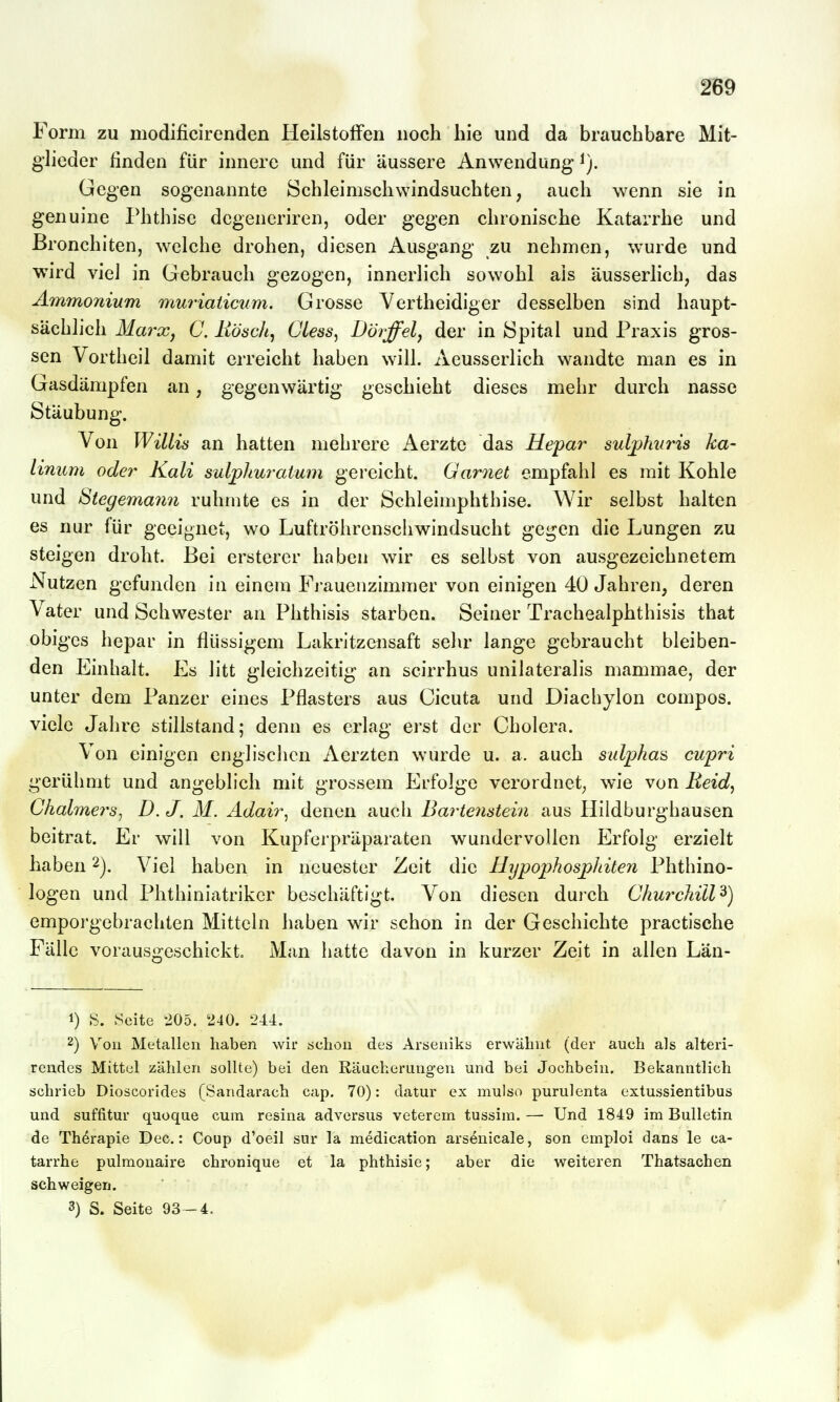 Form zu modificirenden Heilstoffen noch hie und da brauchbare Mit- glieder finden für innere und für äussere Anwendung- Gegen sogenannte Schleimschwindsuchten, auch wenn sie in genuine Phthise dcgeneriren, oder gegen chronische Katarrhe und ßronchiten, welche drohen, diesen Ausgang zu nehmen, wurde und wird viel in Gebrauch gezogen, innerlich sowohl als äusserlich, das Ammonium muriaiicum. Grosse Verth eidiger desselben sind haupt- sächlich Marxj C. liösch, Giess^ Döiffel, der in Spital und Praxis gros- sen Vortheil damit erreicht haben will. Aeusserlich wandte man es in Gasdämpfen an, gegenwärtig geschieht dieses mehr durch nasse Stäubung. Von Willis an hatten mehrere Aerzte das Hepar sulpMiris ka- limcm ode7' Kali sulphuratum gereicht. Garnet empfahl es mit Kohle und Stegemann rühmte es in der Schleimphthise. Wir selbst halten es nur für geeignet, wo Luftröhrenschwindsucht gegen die Lungen zu steigen droht. Bei ersterer haben wir es selbst von ausgezeichnetem Nutzen gefunden in einem Frauenzimmer von einigen 40 Jahren, deren Vater und Schwester an Phthisis starben. Seiner Trachealphthisis that obiges hepar in flüssigem Lakritzensaft sehr lange gebraucht bleiben- den Einhalt. Es litt gleichzeitig an scirrhus unilateralis mammae, der unter dem Panzer eines Pflasters aus Cicuta und Diacbylon compos. viele Jalire stillstand; denn es erlag erst der Cholera. Von einigen englisclicn Aerzten wurde u. a. auch sulphas cupri gerühmt und angeblich mit grossem Erfolge verordnet^ wie von Eeid, Ghalmers^ D. J. M. Adair^ denen auch Bartenstein aus Hildburghausen beitrat. Er will von Kupferpräparaten wundervollen Erfolg erzielt haben 2j. Viel haben in neuester Zeit die IIypophosp)hiten Phthino- logen und Phthiniatrikcr beschäftigt. Von diesen durch Churchill^) emporgebrachten Mitteln haben wir schon in der Geschichte practische Fälle vorausgeschickt. Man hatte davon in kurzer Zeit in allen Län- 1) S. Seite 205. 240. 244. 2) Yoii Metallen haben wir scliou des Arsenikb erwähnt (der auch als alteri- rendes Mittel zählen sollte) bei den Räucherungen und bei Jochbein. Bekanntlich schrieb Dioscorides (Sandarach cap. 70): datur ex mulso purulenta extussientibus und suffitur quoque cum resina adversus veterem tussim. — Und 1849 im Bulletin de Therapie Dec.: Coup d'oeil sur la medication arsenicale, son emploi dans le ca- tarrhe pulmonaire chronique et la phthisie; aber die weiteren Thatsachen schweigen. 3) S. Seite 93-4.