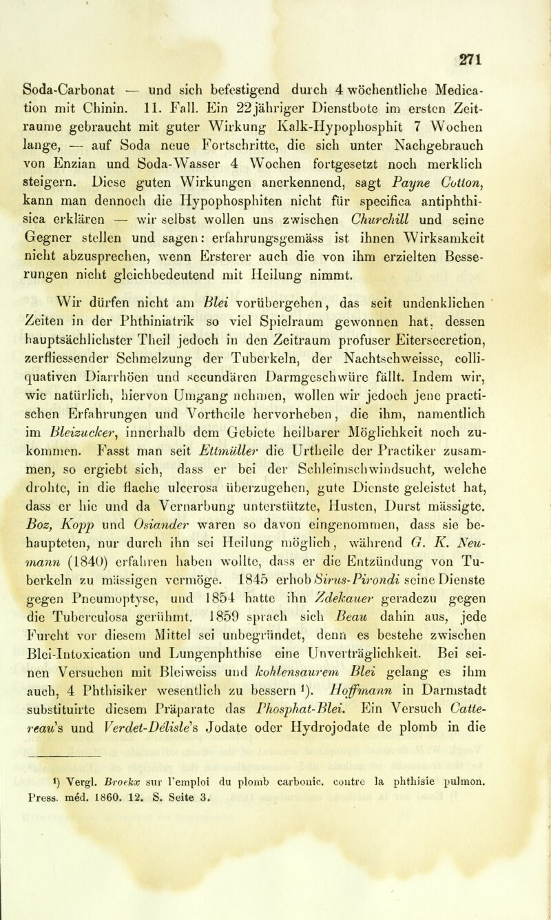 Soda-Carbonat — und sich befestigend dui cli 4 wöchentliche Medica- tion mit Chinin. 11. Fall. Ein 22jähriger Dienstbote im ersten Zeit- räume gebraucht mit guter Wirkung Kalk-Hypophosphit 7 Wochen lange, — auf 8oda neue Fortschritte, die sich unter Nachgebrauch von Enzian und Soda-Wasser 4 Wochen fortgesetzt noch merklich steigern. Diese guten Wirkungen anerkennend, sagt Payne Coiion^ kann man dennoch die Hypophosphiten nicht für specifica antiphthi- sica erklären — wir selbst wollen uns zwischen Churchill und seine Gegner stellen und sagen: erfahrungsgemäss ist ihnen Wirksamkeit nicht abzusprechen, wenn Ersterer auch die von ihm erzielten Besse- rungen nicht gleichbedeutend mit Heilung nimmt. Wir dürfen nicht am Blei vorübergehen, das seit undenklichen Zeiten in der Phthiniatrik so viel Spielraum gewonnen hat, dessen hauptsächlichster Theil jedoch in den Zeitraum profuser Eitersecretion, zerfliessender Schmelzung der Tuberkeln, der Nachtschweisse, colli- quativen Diarrhöen und secundären Darmgeschwüre fällt. Indem wir, wie natürlich, hiervon Umgang nehiuen, wollen wir jedoch jene practi- schen Erfahrungen und Vortheile hervorheben, die ihm, namentlich im Bleizucker^ innerhalb dem Gebiete heilbarer Möglichkeit noch zu- kommen. Fasst man seit Ettmüller die Urtheile der Practiker zusam- men, so ergiebt sich, dass er bei der Schleimschwindsucht, welche drohte, in die flache ulcerosa überzugehen, gute Dienste geleistet hat, dass er hie und da Vernarbung unterstützte, Husten, Durst mässigte. Boz, Kopp und Osia7ider waren so davon eingenommen, dass sie be- haupteten, nur durch ihn sei Heilung möglich, während G. K. Neu- mann (1840) erfahren haben wollte, dass er die Entzündung von Tu- berkeln zu massigen vermöge. 1845 erhob ^^V^^s-7''^Vowc?^ seine Dienste gegen Pneumoptyse, und 1854 hatte ihn Zdekauer geradezu gegen die Tuberculosa gerühmt. 1859 sprach sich Beau dahin aus, jede Furcht vor diesem Mittel sei unbegründet, denn es bestehe zwischen Blei-Intoxication und Lungenphthise eine Unverträglichkeit. Bei sei- nen Versuchen mit Blei weiss und kohlensaurem Blei gelang es ihm auch, 4 Phthisiker wesentlich zu bessern Hoffmann in Darmstadt substituirte diesem Präparate das Phosphat-Blei. Ein Versuch Catte- reau% und Verdet-Delisle^ Jodate oder Hydrojodate de plomb in die 1) Vergl. Broekx suv Temploi du plomb carbonic. coutre la phtliisie pulmon. Press, med. 1860. 12. S. Seite 3.