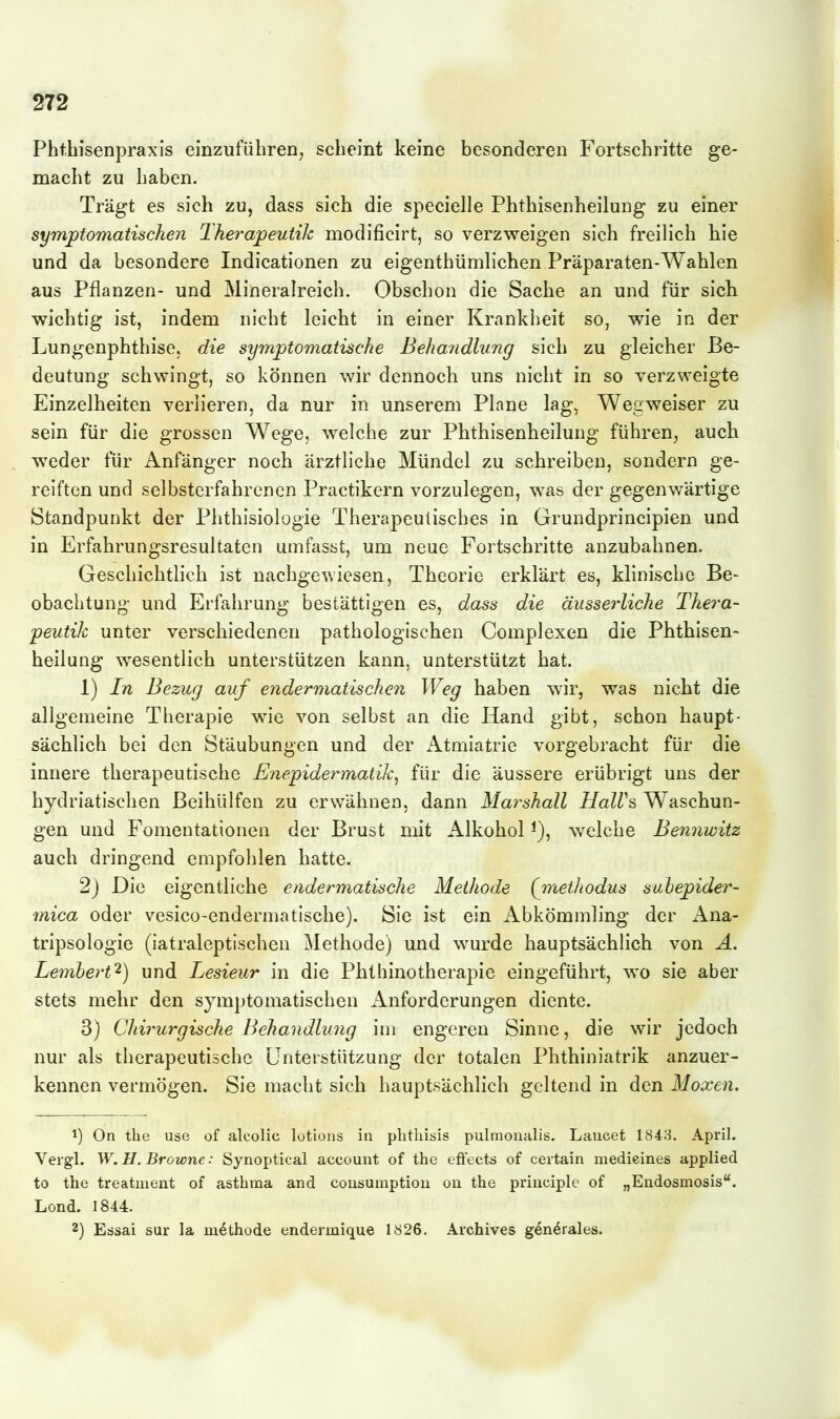 Pbtbisenpraxis einzuführen^ scheint keine besonderen Fortschritte ge- macht zu haben. Trägt es sich zu, dass sich die specielle Phthisenheilung zu einer symptomatischen Therapeutih modificirt, so verzweigen sich freilich hie und da besondere Indicationen zu eigenthümlichen Präparaten-Wahlen aus Pflanzen- und Mineralreich. Obschon die Sache an und für sicli wichtig ist, indem nicht leicht in einer Krankheit so, wie in der Lungenphthise, die symptomatische Beha7idlung sich zu gleicher Be- deutung schwingt, so können wir dennoch uns nicht in so verzweigte Einzelheiten verlieren, da nur in unserem Plane lag, Wegweiser zu sein für die grossen W^ege, welche zur Phthisenheilung führen, auch weder für Anfänger noch ärztliche Mündel zu schreiben, sondern ge- reiften und selbsterfahrcnen Practikern vorzulegen, was der gegenwärtige Standpunkt der Phthisiologie Therapeutisches in Grundprincipien und in Erfahrungsresultaten umfjisst, um neue Fortschritte anzubahnen. Geschichtlich ist nachgewiesen, Theorie erklärt es, klinische Be- obachtung und Erfahrung bestättigen es, dass die äusserliche Thera- peutik unter verschiedenen pathologischen Gomplexen die Phthisen- heilung wesentlich unterstützen kann, unterstützt hat. 1) In Bezug auf eyidermalischen Weg haben wir, was nicht die allgemeine Therapie wie von selbst an die Hand gibt, schon haupt- sächlich bei den Stäubungen und der Atmiatrie vorgebracht für die innere therapeutische Enepidermatik^ für die äussere erübrigt uns der hydriatischen ßeihülfen zu erwähnen, dann Marshall HalUs Waschun- gen und Fomentationen der Brust mit Alkohol i), welche Bennwitz auch dringend empfohlen hatte. 2) Die eigentliche cadermatische Methode (jnethodus subepider- mica oder vesico-endermatische). Sie ist ein Abkömmling der Ana- tripsologie (iatraleptischen Methode) und wurde hauptsächlich von Ä. Lembert^) und Lesieur in die Phthinotherapie eingeführt, wo sie aber stets mehr den symptomatischen Anforderungen diente. 3) Chii'urgiscJie Behandlu7ig im engeren Sinne, die wir jedoch nur als therapeutische Unterstützung der totalen Phthiniatrik anzuer- kennen vermögen. Sie macht sich hauptsächlich geltend in den Moxen. 1) On the use of alcolic lotions in plitliisis pulmonalis. Laucet 1843. April. Vergl. W. H. Browne: Synoptical account of the effects of certain medieines applied to the treatment of asthma and cousumptiou ou the priiiciple of „Endosmosis. Lond. 1844. 2) Essai sur la m^thode endermique 1826. Archives gen^rales.