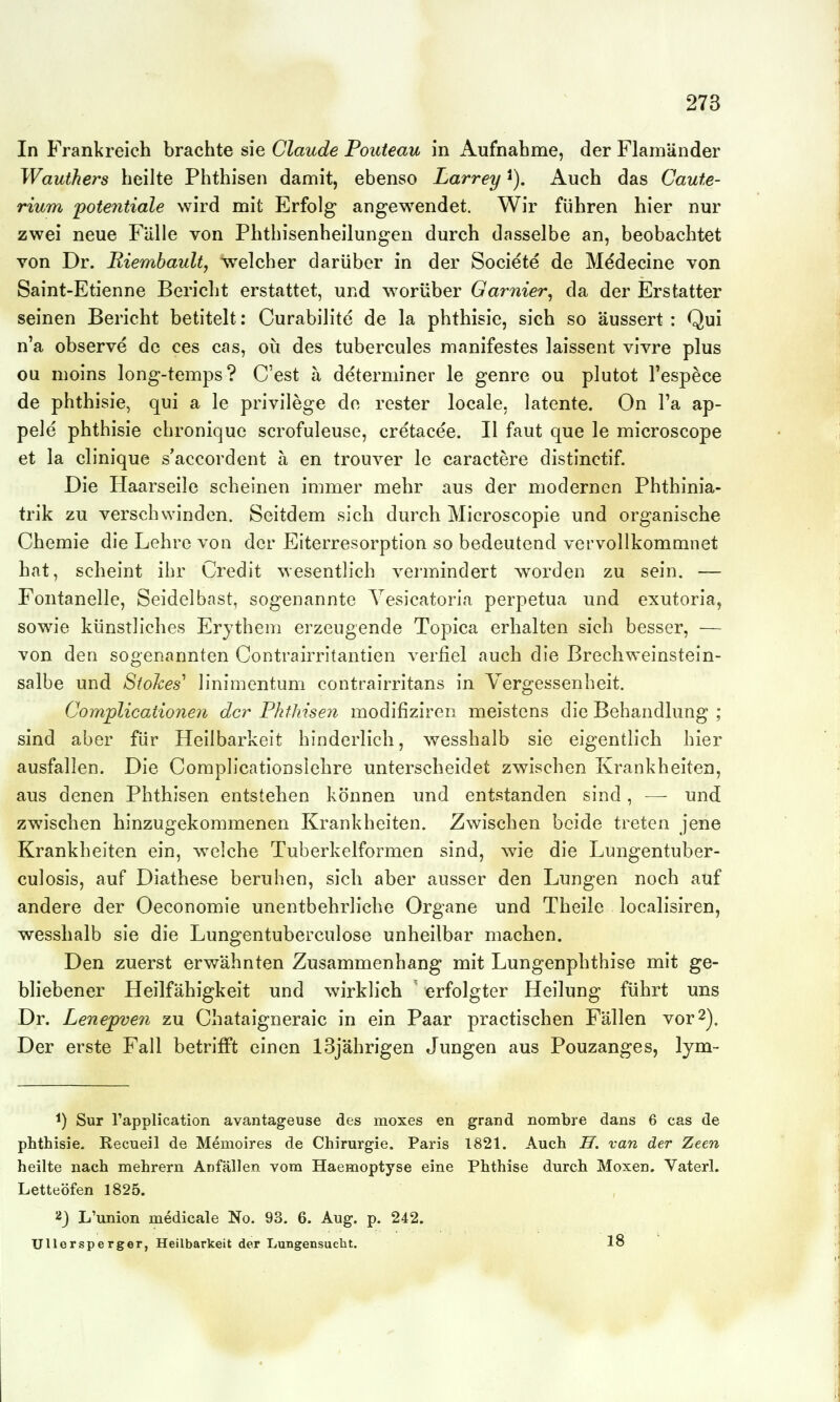 In Frankreich brachte sie Claude Pouteau in Aufnahme, der FlamUnder Wauthers heilte Phthisen damit, ebenso Larrey Auch das Caute- rium 'Potentiale wird mit Erfolg angewendet. Wir führen hier nur zwei neue Fälle von Phthisenheilungen durch dasselbe an, beobachtet von Dr. Riembault, welcher darüber in der Societe de Mddecine von Saint-Etienne Bericht erstattet, und ^vorüber Garnier, da der Erstatter seinen Bericht betitelt: Curabilite de la phthisie, sich so äussert : Qui n'a observe de ces cas, oii des tubercules manifestes laissent vivre plus ou moins long-temps? C'est a determiner le genre ou plutot l'espece de phthisie, qui a le privilege do rester locale, latente. On l'a ap- pele phthisie chronique scrofuleuse, cretacee. II faut que le microscope et la clinique s'accordent ä en trouver le caractere distinctif. Die Haarseile scheinen immer mehr aus der modernen Phthinia- trik zu verschwinden. Seitdem sich durch Microscopie und organische Chemie die Lehre von der Eiterresorption so bedeutend vervollkommnet hat, scheint ihr Credit wesentlich vermindert worden zu sein. — Fontanelle, Seidelbast, sogenannte Yesicatoria perpetua und exutoria, sowie künstliches Erythem erzeugende Topica erhalten sich besser, — von den sogenannten Contrairritantien verfiel auch die Brechweinstein- salbe und StoJces' linimentum contrairritans in Vergessenheit. Complication€7i der Phthisen modifiziren meistens die Behandlung ; sind aber für Heilbarkeit hinderlich, wesshalb sie eigentlich hier ausfallen. Die Complicationslehre unterscheidet zwischen Krankheiten, aus denen Phthisen entstehen können und entstanden sind, —- und zwischen hinzugekommenen Krankheiten. Zwischen beide treten jene Krankheiten ein, welche Tuberkelformen sind, wie die Lungentuber- culosis, auf Diathese beruhen, sich aber ausser den Lungen noch auf andere der Oeconomie unentbehrliche Organe und Theile localisiren, wesshalb sie die Lungentuberculose unheilbar machen. Den zuerst erwähnten Zusammenhang mit Lungenphthise mit ge- bliebener Heilfähigkeit und wirklich ' erfolgter Heilung führt uns Dr. Lenepven zu Chataigneraic in ein Paar practischen Fällen vor2). Der erste Fall betrifft einen 13jährigen Jungen aus Pouzanges, lym- 1) Sur rapplication avantageuse des moxes en grand nombre dans 6 cas de phthisie. Recueil de Memoires de Chirurgie. Paris 1821. Auch H. van der Zeen heilte nach mehrern Anfällen vom Haemoptyse eine Phthise durch Moxen. Vaterl. Letteöfen 1825. 2j L'union medicale No. 93. 6. Aug. p. 242. Ullersperger, Heilbarkeit der Lungensucbt. 18