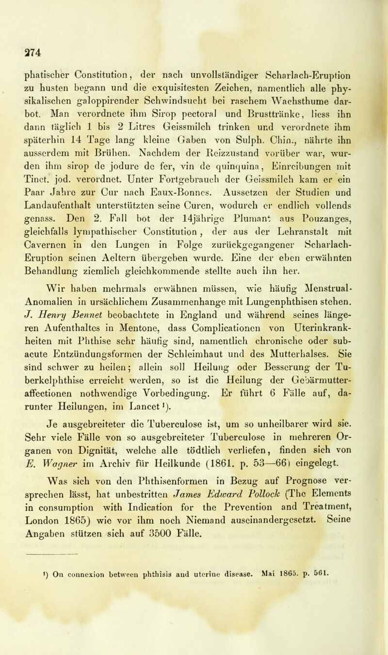 374 phatischer Constitution, der nach unvollständiger Scharlach-Eruption zu husten begann und die exquisitesten Zeichen, namentlich alle phy- sikalischen galoppirender Schwindsucht bei raschem Wachsthume dar- bot. Man verordnete ihm Sirop pectoral und Brusttränke, liess ihn dann täglich 1 bis 2 Litres Geissmilch trinken und verordnete ihm späterhin 14 Tage lang kleine Gaben von Sulph. Chin., nährte ihn ausserdem mit Brühen. Nachdem der Reizzustand vorüber war, wur- den ihm sirop de jodure de fer, vin de quinquina, Einreibungen mit Tinct. jod, verordnet. Unter Fortgebrauch der Geissmilch kam er ein Paar Jahre zur Cur nach Eaux-Bonncs. Aussetzen der Studien und Landaufenthalt unterstützten seine Curen, wodurch er endlich vollends genass. Den 2. Fall bot der 14jährige Plumant aus Pouzanges, gleichfalls lympathischer Constitution , der aus der Lehranstalt mit Cavernen in den Lungen in Folge zurückgegangener Scharlach- Eruption seinen Aeltern übergeben wurde. Eine der eben erwähnten Behandlung ziemlich gleichkommende stellte auch ihn her. Wir haben mehrmals erwähnen müssen, wie häufig Menstrual- Anomalien in ursächlichem Zusammenhange mit Lungenphthisen stehen. J. Henry Bennet beobachtete in England und während seines länge- ren Aufenthaltes in Mentone, dass Complicationen von Uterinkrank- heiten mit Phthise sehr häufig sind^ namentlich chronische oder sub- acute Entzündungsformen der Schleimhaut und des Mutterhalses. Sie sind schwer zu heilen; allein soll Heilung oder Besserung der Tu- berkelphthise erreicht werden, so ist die Heilung der Gebärmutter- afFeetionen nothwendige Vorbedingung. Er führt 6 Fälle auf, da- runter Heilungen, im Lancet Je ausgebreiteter die Tuberculose ist, um so unheilbarer wird sie. Sehr viele Fälle von so ausgebreiteter Tuberculose in mehreren Or- ganen von DIgnität, welche alle tödtlich verliefen, finden sich von E. Wogner im Archiv für Heilkunde (1861. p. 53—66) eingelegt. Was sich von den Phthisenformen in Bezug auf Prognose ver- sprechen lässt, hat unbestritten James Edward Pollock (The Elements in consuraption with Indication for the Prevention and Treatment, London 1865) wie vor ihm noch Niemand auseinandergesetzt. Seine Angaben stützen sich auf 3500 Fälle. On connexion between phthisis and uterine disease. Mai 1865. p. 561.