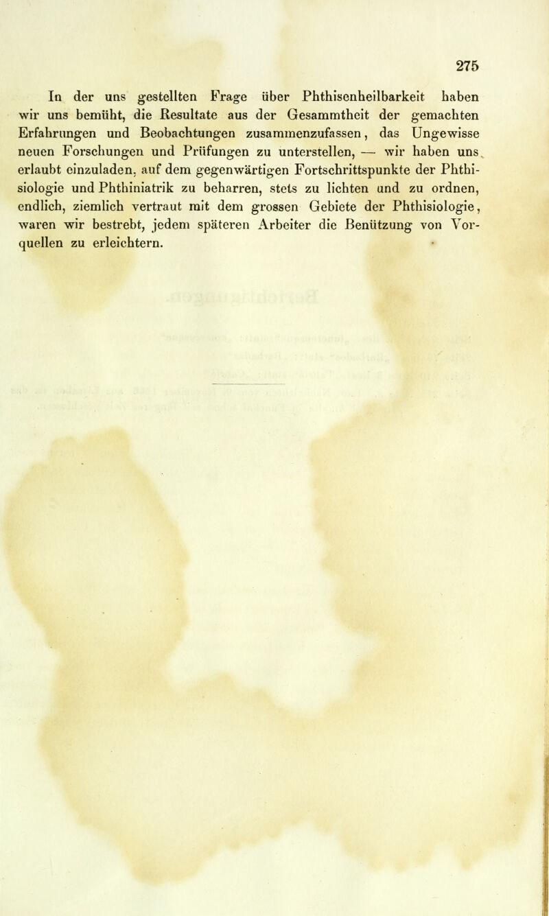 In der uqs gestellten Frage über Phthisenheilbarkeit haben wir uns bemüht, die Resultate aus der Gesammtheit der gemachten Erfahrungen und Beobachtungen zusammenzufassen, das Ungewisse neuen Forschungen und Prüfungen zu unterstellen, — wir haben uns, erlaubt einzuladen, auf dem gegenwärtigen Fortschrittspunkte der Phthi- siologie und Phthiniatrik zu beharren, stets zu lichten und zu ordnen, endlich, ziemlich vertraut mit dem grossen Gebiete der Phthisiologie, waren wir bestrebt, jedem späteren Arbeiter die Benützung von Vor- quellen zu erleichtern.