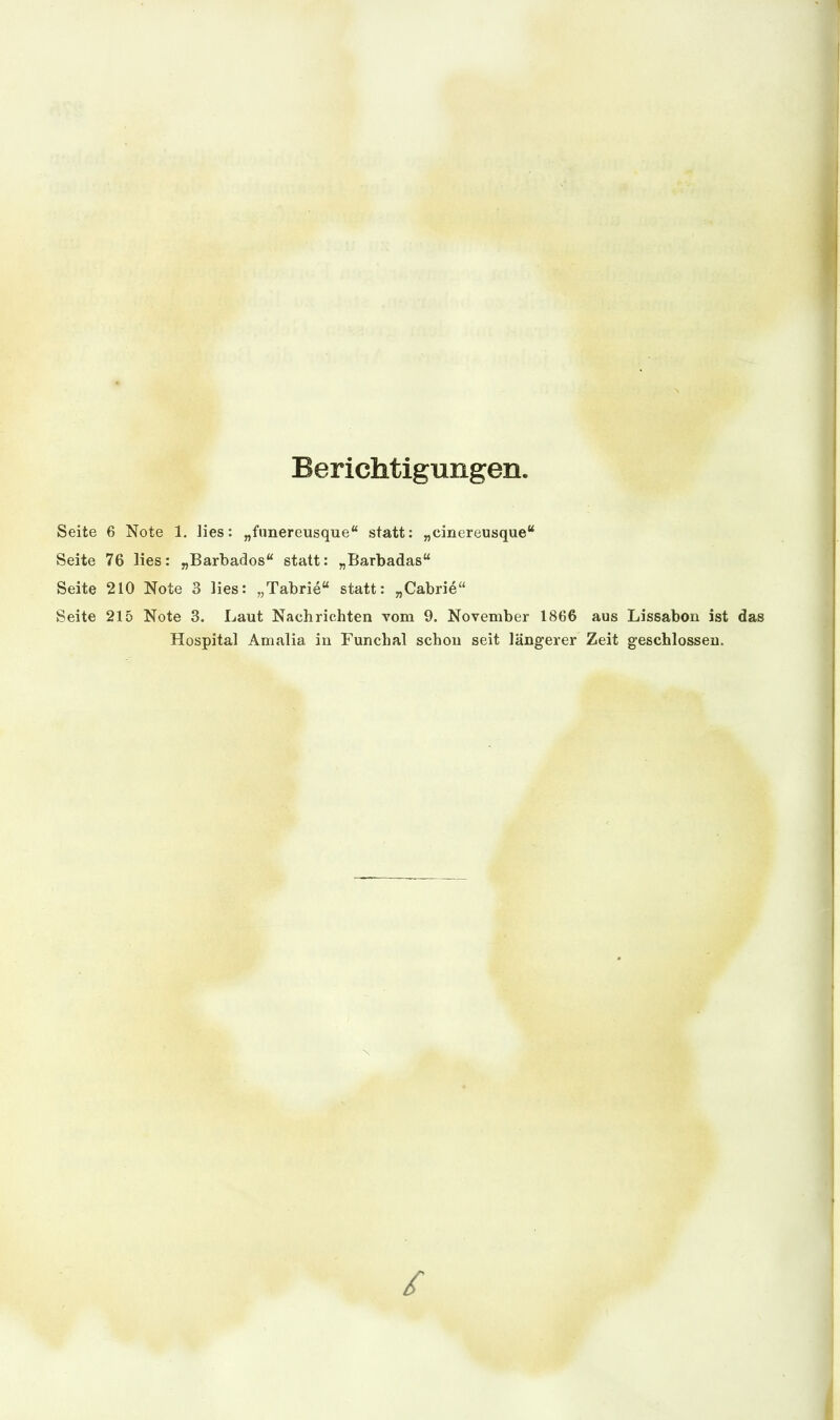 Berichtigungen. Seite 6 Note 1. lies: „funereusque statt: „cinereusque Seite 76 lies: „Barbados statt: „Barbadas Seite 210 Note 3 lies: „Tabrie statt: „Cabrie Seite 215 Note 3. Laut Nachrichten vom 9. November 1866 aus Lissabon ist das Hospital Amalia in Funchal schon seit längerer Zeit geschlossen.