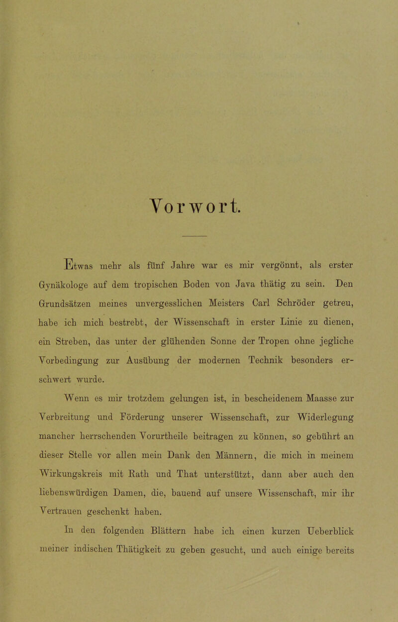 Vorwort. Etwas mehr als fünf Jahre war es mir vergönnt, als erster Gynäkologe auf dem tropischen Boden von Java thätig zu sein. Den Grundsätzen meines unvergesslichen Meisters Carl Schröder getreu, habe ich mich bestrebt, der Wissenschaft in erster Linie zu dienen, ein Streben, das unter der glühenden Sonne der Tropen ohne jegliche Vorbedingung zur Ausübung der modernen Technik besonders er- schwert wurde. Wenn es mir trotzdem gelungen ist, in bescheidenem Maasse zur Verbreitung und Förderung unserer Wissenschaft, zur Widerlegung mancher herrschenden Vorurtheüe beitragen zu können, so gebührt an dieser Stelle vor allen mein Dank den Männern, die mich in meinem Wirkungskreis mit Rath und That unterstützt, dann aber auch den liebenswürdigen Damen, die, bauend auf unsere Wissenschaft, mir ihr Vertrauen geschenkt haben. ln den folgenden Blättern habe ich einen kurzen Ueberblick meiner indischen Thätigkeit zu geben gesucht, und auch einige bereits
