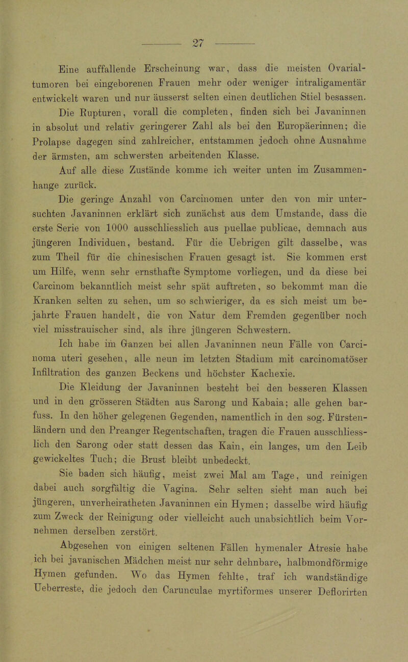Eine auffallende Erscheinung war, dass die meisten Ovarial- tumoren bei eingeborenen Frauen mehr oder weniger intraligamentär entwickelt waren und nur äusserst selten einen deutlichen Stiel besassen. Die Rupturen, vorall die completen, finden sich bei Javaninnen in absolut und relativ geringerer Zahl als bei den Europäerinnen; die Prolapse dagegen sind zahlreicher, entstammen jedoch ohne Ausnahme der ärmsten, am schwersten arbeitenden Klasse. Auf alle diese Zustände komme ich weiter unten im Zusammen- hänge zurück. Die geringe Anzahl von Carcinomen unter den von mir unter- suchten Javaninnen erklärt sich zunächst aus dem Umstande, dass die erste Serie von 1000 ausschliesslich aus puellae publicae, demnach aus jüngeren Individuen, bestand. Für die Uebrigen gilt dasselbe, was zum Theil für die chinesischen Frauen gesagt ist. Sie kommen erst um Hilfe, wenn sehr ernsthafte Symptome vorliegen, und da diese bei Carcinom bekanntlich meist sehr spät auftreten, so bekommt man die Kranken selten zu sehen, um so schwieriger, da es sich meist um be- jahrte Frauen handelt, die von Natur dem Fremden gegenüber noch viel misstrauischer sind, als ihre jüngeren Schwestern. Ich habe im Ganzen bei allen Javaninnen neun Fälle von Carci- noma uteri gesehen, alle neun im letzten Stadium mit carcinomatöser Infiltration des ganzen Beckens und höchster Kachexie. Die Kleidung der Javaninnen besteht bei den besseren Klassen und in den grösseren Städten aus Sarong und Kabaia; alle gehen bar- fuss. In den höher gelegenen Gegenden, namentlich in den sog. Fürsten- ländern und den Preanger Regentschaften, tragen die Frauen ausschliess- lich den Sarong oder statt dessen das Kain, ein langes, um den Leib gewickeltes Tuch; die Brust bleibt unbedeckt. Sie baden sich häufig, meist zwei Mal am Tage, und reinigen dabei auch sorgfältig die Vagina. Sehr selten sieht man auch bei jüngeren, unverheiratheten Javaninnen ein Hymen; dasselbe wird häufig zum Zweck der Reinigung oder vielleicht auch unabsichtlich beim Vor- nehmen derselben zerstört. Abgesehen von einigen seltenen Fällen hymenaler Atresie habe ich bei javanischen Mädchen meist nur sehr dehnbare, halbmondförmige Hymen gefunden. Wo das Hymen fehlte, traf ich wandständige Ueberreste, die jedoch den Carunculae myrtiformes unserer Deflorirten