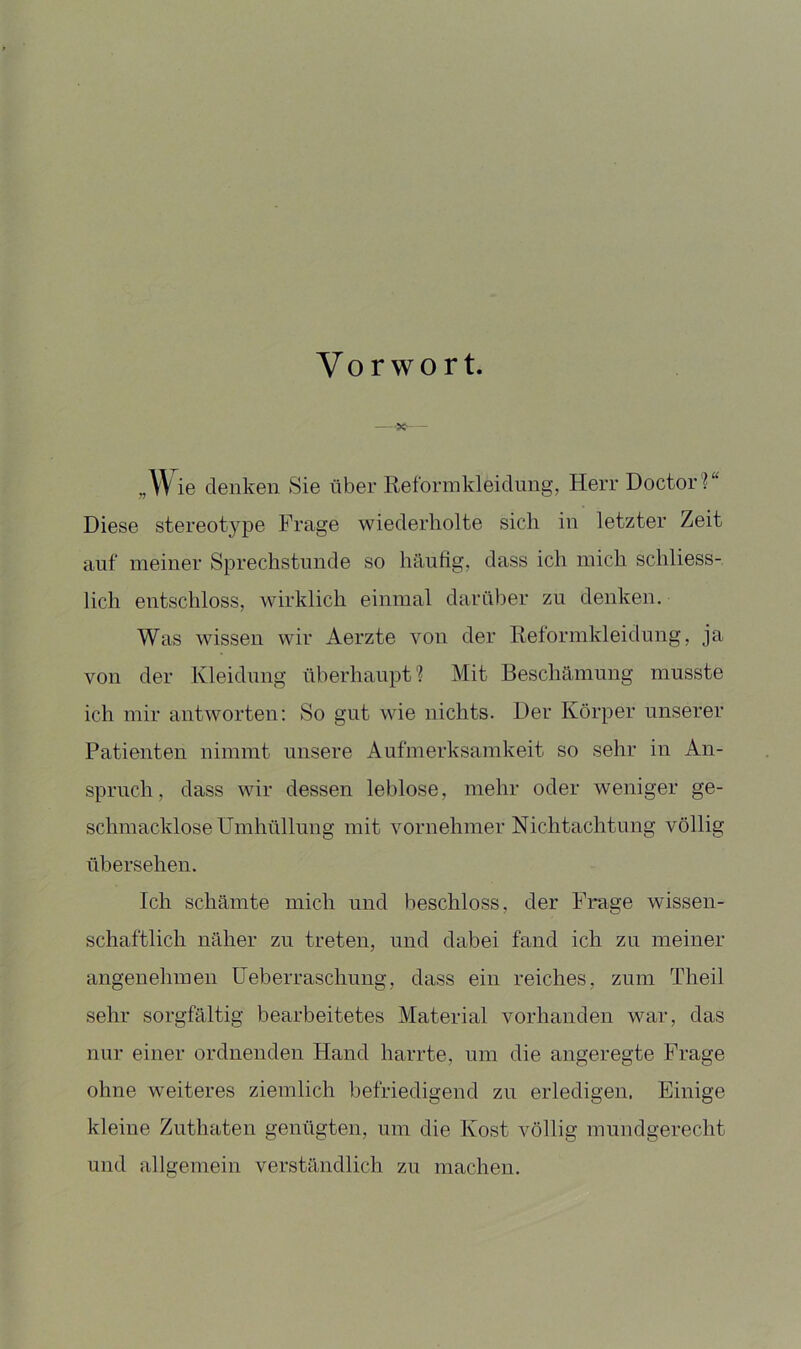 Vorwort. — 'S«*- — „W ie denken Sie über Reformkleidung, Herr Doctor?“ Diese stereotype Frage wiederholte sich in letzter Zeit auf meiner Sprechstunde so häufig, dass ich mich schliess- lich entschloss, wirklich einmal darüber zu denken. Was wissen wir Aerzte von der Reformkleidung, ja von der Kleidung überhaupt? Mit Beschämung musste ich mir antworten; So gut wie nichts. Der Körper unserer Patienten nimmt unsere Aufmerksamkeit so sehr in An- spruch, dass wir dessen leblose, mehr oder weniger ge- schmacklose Umhüllung mit vornehmer Nichtachtung völlig übersehen. Ich schämte mich und beschloss, der Frage wissen- schaftlich näher zu treten, und dabei fand ich zu meiner angenehmen üeberraschnng, dass ein reiches, zum Theil sehr sorgfältig bearbeitetes Material vorhanden war, das nur einer ordnenden Hand harrte, um die angeregte Frage ohne weiteres ziemlich befriedigend zu erledigen. Einige kleine Zuthaten genügten, um die Kost völlig mundgerecht und allgemein verständlich zu machen.