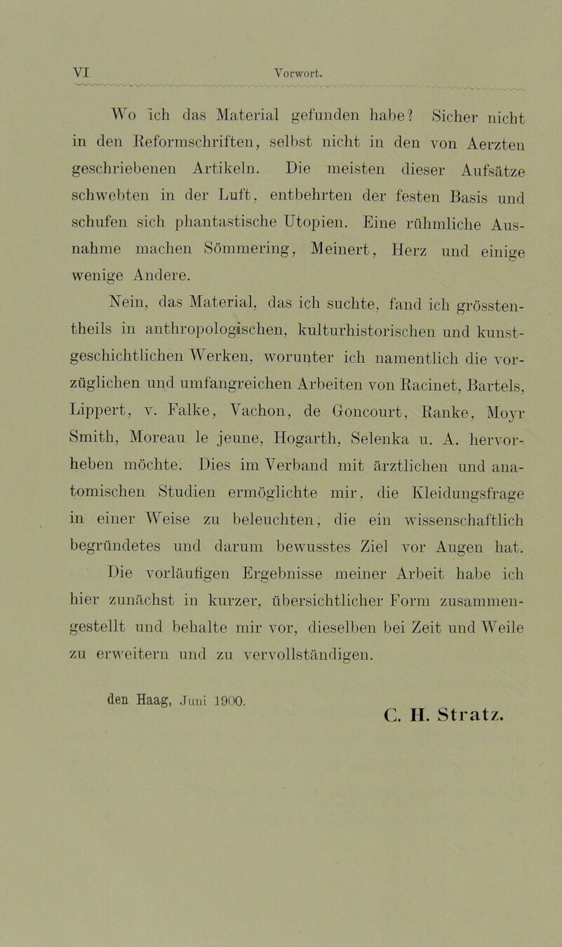 Wo ich das Material gefunden habe? Sicher nicht in den lleforinschriften, selbst nicht in den von Aerzten geschriebenen Artikeln. Die meisten dieser Aufsätze schwellten in der Luft, entbehrten der festen Basis und schufen sich phantastische Utopien. Eine rühmliche Aus- nahme machen Sömmering, Meinert, Herz und einige wenige Andere. Nein, das Material, das ich suchte, fand ich grössten- theils in anthropologischen, kulturhistorischen und kunst- geschichtlichen Werken, worunter ich namentlich die vor- züglichen und umfangreichen Arbeiten von Racinet, Bartels, Lippert, v. Falke, Vachon, de Gonconrt, Ranke, Moyr Smith, Moreau le jeune, Hogarth, Selenka u. A. hervor- heben möchte. Dies im. Verband mit ärztlichen und ana- tomischen Studien ermöglichte mir, die Kleidungsfrage in einer Weise zu beleuchten, die ein wissenscliaftlich begründetes und darum bewusstes Ziel vor Augen hat. Die vorläufigen Ergebnisse meiner Arbeit habe ich hier zunächst in kurzer, übersichtlicher Form zusammen- gestellt und behalte mir vor, dieselben bei Zeit und Weile zu erweitern und zu vervollständigen. den Haag, .Juni 1900. C. II. Stratz.