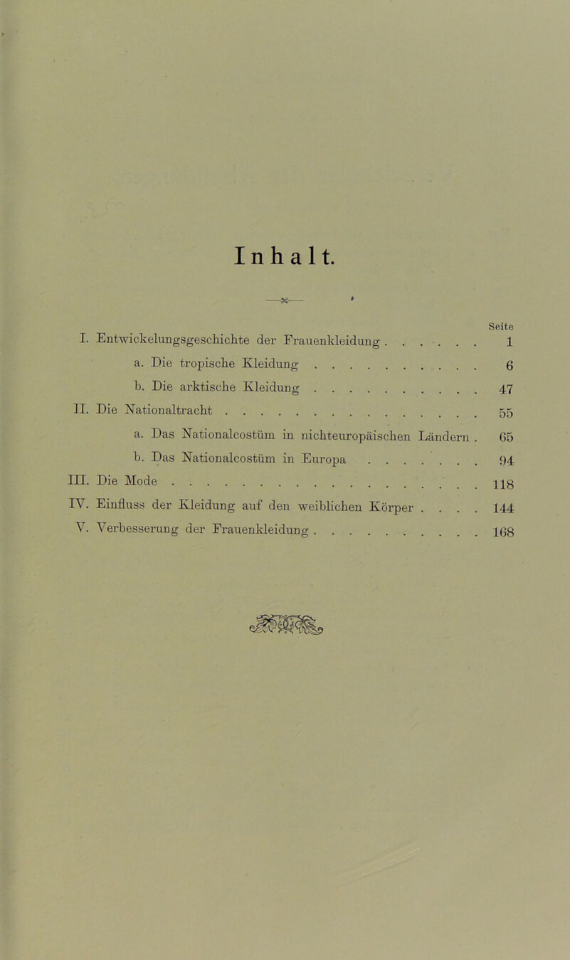 Inhalt. Seite I. Entwickelungsgeschichte der Frauenkleidung ...... 1 a. Die tropische Kleidung 6 b. Die arktische Kleidung 47 II. Die Nationaltracht 55 a. Das Nationalcostüm in nichteuropcäischen Ländern . G5 b. Das Nationalcostüm in Europa 94 III. Die Mode jg IV. Einfluss der Kleidung auf den weiblichen Körper .... 144 V. Verbesserung der Frattenkleidung 16g