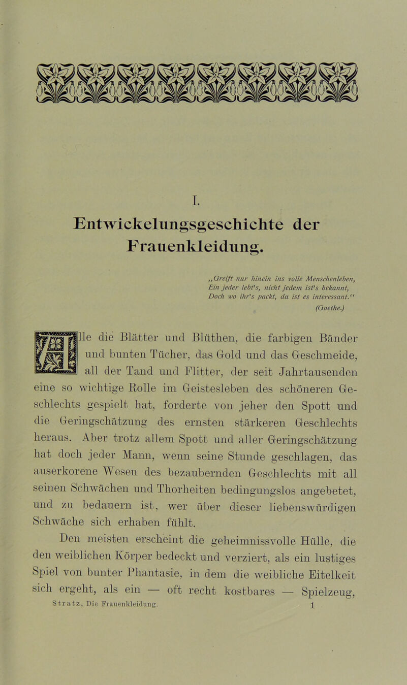 Entwickelimgsgeschichte der F rauenkleidung. ,,Greift nur hinein ins volle Menschenleben, Ein jeder iebt’s, nicht Jedem ist’s bekannt, Doch wo ihr's packt, da ist es interessant.“ (Goethe.) Ile die Blätter und Blütlien, die farbigen Bänder lind bunten d’neher, das Gold und das Geschmeide, all der Tand und Flitter, der seit Jahrtausenden eine so wichtige Rolle im Geistesleben des schöneren Ge- schlechts gespielt hat. forderte von jeher den Spott und die Geringschätzung des ernsten stärkeren Geschlechts heraus. Aber trotz allem Spott und aller Geringschätzung hat doch jeder Mann, wenn seine Stunde geschlagen, das auserkorene Wesen des bezaubernden Geschlechts mit all seinen Schwächen und Thorheiteu bedingungslos augebetet, und zn bedauern ist, wer über dieser liebenswürdigen Schwäche sich erhaben fühlt. Den meisten erscheint die geheimnissvolle Hülle, die den weiblichen Körper bedeckt und verziert, als ein lustiges Spiel von bunter Phantasie, in dem die weibliche Eitelkeit sich ergeht, als ein oft recht kostbares — Spielzeug, Stratz, Die Frauenkleiduiig. I