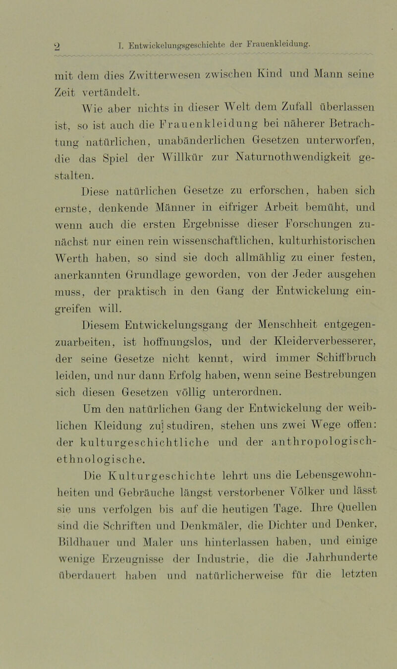 mit dem dies Zwitterwesen zwischen Kind und Mann seine Zeit vertilndelt. Wie aber nichts in dieser Welt dem Zufall überlassen ist, so ist auch die Frauen kl ei düng bei näherer Betrach- tung natnrlichen, unabänderlichen Gesetzen unterworfen, die das Spiel der Willkür zur Naturnothwendigkeit ge- stalten. Diese natürlichen Gesetze zu erforschen, haben sich ernste, denkende Männer in eifriger Arbeit bemüht, und Aveiiii auch die ersten Ergebnisse dieser Forschungen zu- nächst nur einen rein wissenschaftlichen, kulturhistorischen Werth haben, so sind sie doch allmählig zu einer festen, anerkannten Grundlage geworden, von der Jeder ausgehen muss, der praktisch in den Gang der Entwickelung ein- greif en will. Diesem Entwickelungsgang der Menschheit entgegen- zuarbeiten, ist hoffnungslos, und der Kleiderverbesserer, der seine Gesetze nicht kennt, wird immer Schiff'bruch leiden, und nur dann Erfolg haben, wenn seine Bestrebungen sich diesen Gesetzen völlig unterordnen. Um den natürlichen Gang der Entwickelung der weib- lichen Kleidung zu] studiren, stehen uns zwei Wege offen: der kulturgeschichtliche und der anthropologisch- ethnologische. Die Kulturgeschichte lehrt uns die Lebensgewohn- heiten und Gelu’äuche längst verstorbener Völker und lässt sie uns verfolgen bis auf die heutigen J'age. Bire (Quellen sind die Schriften und Denkmäler, die Dichter und Denker, Bildhauer und Maler uns hinterlassen haben, und einige wenige Erzeugnisse dei’ Industrie, die die dahrhunderte überdauert luiben und natürlicherweise für die letzten