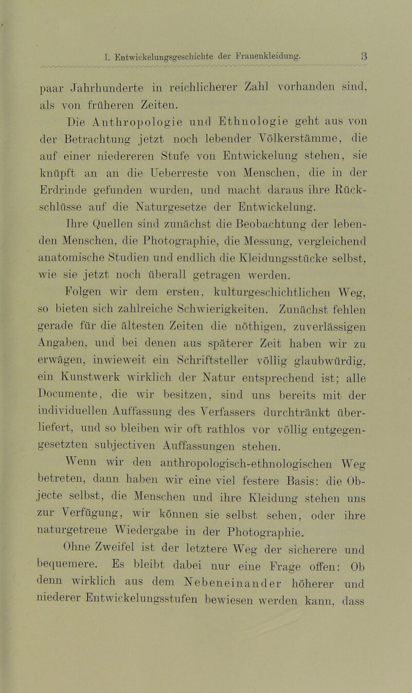 paar Jahrhimderte in reichlicherer Zahl vorhanden sind, als von früheren Zeiten. Die Anthropologie und Ethnologie geht aus von der Betrachtung jetzt noch lebender Völkerstämme, die auf einer niedereren Stufe von Entwickelung stehen, sie knüpft an an die Ueberreste von Menschen, die in der Erdrinde gefunden wurden, und macht daraus ihre Rück- schlüsse auf die Naturgesetze der Entwickelung. Ihre Quellen sind znnächst die Beobachtung der leben- den Menschen, die Photographie, die Messung, vergleichend anatomische Studien und endlich die Kleidungsstücke selbst, wie sie jetzt noch überall getragen werden. Folgen wir dem ersten, knlturgeschichtlichen Weg, so bieten sich zahlreiche Schwierigkeiten. Znnächst fehlen gerade für die ältesten Zeiten die nöthigen, zuverlässigen Angaben, und bei denen ans späterer Zeit haben wir zu erwägen, inwieweit ein Schriftsteller völlig glaubwürdig, ein Kunstwerk wirklich der Natur entsprechend ist; alle Docnmente, die wir besitzen, sind uns bereits mit der individuellen Anffassnng des Verfassers durchtränkt über- liefert, und so bleiben wir oft rathlos vor völlig entgegen- gesetzten snbjectiven Anffassnngen stehen. Wenn wir den anthropologisch-ethnologischen Weg betreten, dann haben wir eine viel festere Basis: die Ob- jecte selbst, die Menschen und ihre Kleidung stehen uns zur Verfügung, wir können sie selbst sehen, oder ihre naturgetreue Wiedergabe in der Photographie. Ohne Zweifel ist der letztere Weg der sicherere und bequemere. Es bleibt dabei nur eine Frage offen: Ob denn wirklich aus dem Nebeneinander höherer und niederer Entwickelnngsstufen bewiesen werden kann, dass