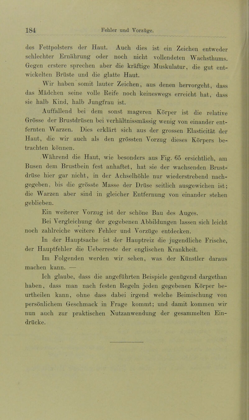 des Fettpolsters der Haut. Auch dies ist ein Zeichen entweder schlechter Ernährung oder noch nicht vollendeten Wachsthums. Gegen erstere sprechen aber die kräftige Muskulatur, die gut ent- wickelten Brüste und die glatte Haut. Wir haben somit lauter Zeichen, aus denen hervorgeht, dass das Mädchen seine volle Reife noch keineswegs erreicht hat, dass sie halb Kind, halb Jungfrau ist. Auffallend bei dem sonst mageren Körper ist die relative Grösse der Brustdrüsen bei verhältnissmässig wenig von einander ent- fernten Warzen. Dies erklärt sich aus der grossen Elasticität der Haut, die wir auch als den grössten Vorzug dieses Körpers be- trachten können. Während die Haut, wie besonders aus Fig. 65 ersichtlich, am Busen dem Brustbein fest anhaftet, hat sie der wachsenden Brust- drüse hier gar nicht, in der Achselhöhle nur wiederstrebend nach- gegeben , bis die grösste Masse der Drüse seitlich ausgewichen ist; die Warzen aber sind in gleicher Entfernung von einander stehen geblieben. Ein weiterer Vorzug ist der schöne Bau des Auges. Bei Vergleichung der gegebenen Abbildungen lassen sich leicht noch zahlreiche weitere Fehler und Vorzüge entdecken. In der Hauptsache ist der Hauptreiz die jugendliche Frische, der Hauptfehler die Ueberreste der englischen Krankheit. Im Folgenden werden wir sehen, was der Künstler daraus machen kann. — Ich glaube, dass die angeführten Beispiele genügend dargethan haben, dass man nach festen Regeln jeden gegebenen Körper be- urtheilen kann, ohne dass dabei irgend welche Beimischung von persönlichem Geschmack in Frage kommt; und damit kommen Avür nun auch zur praktischen Nutzanwendung der gesammelten Ein- drücke.