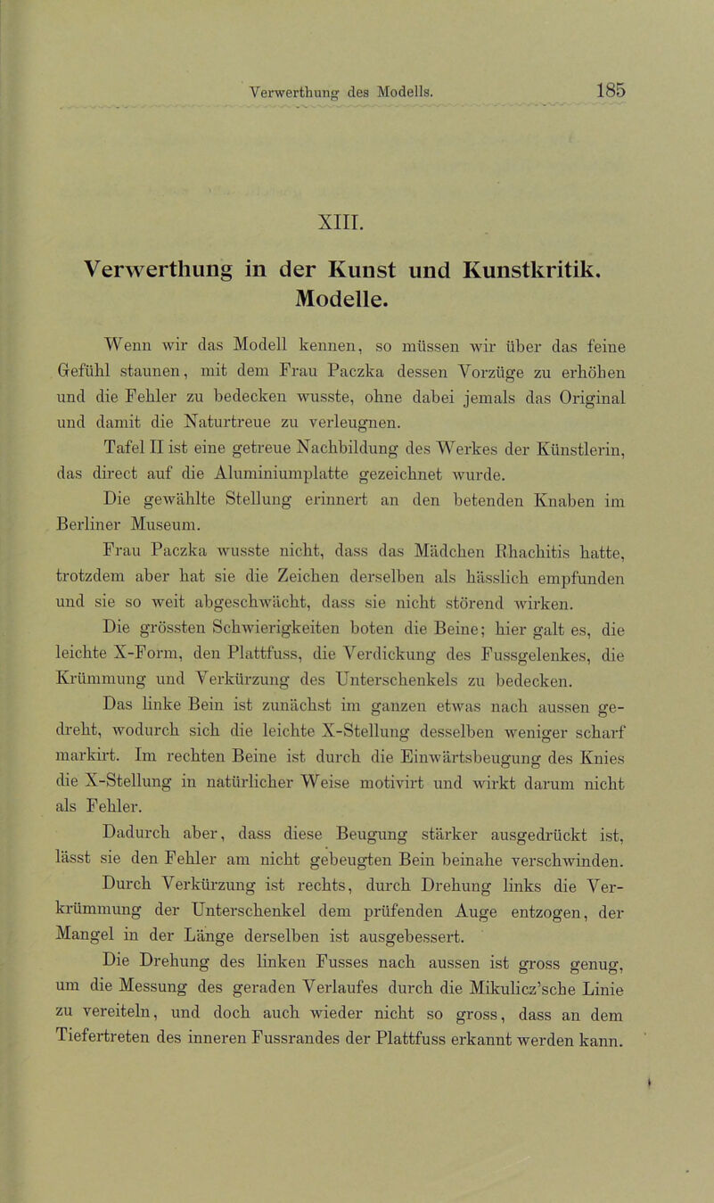 XIII. Verwerthung in der Kunst und Kunstkritik. Modelle. Wenn wir das Modell kennen, so müssen wir über das feine Gefühl staunen, mit dem Frau Paczka dessen Vorzüge zu erhöhen und die Fehler zu bedecken wusste, ohne dabei jemals das Original und damit die Naturtreue zu verleugnen. Tafel II ist eine getreue Nachbildung des Werkes der Künstlerin, das direct auf die Aluminiumplatte gezeichnet wurde. Die gewählte Stellung erinnert an den betenden Knaben im Berliner Museum. Frau Paczka wusste nicht, dass das Mädchen Ehachitis hatte, trotzdem aber hat sie die Zeichen derselben als hässlich empfunden und sie so weit abgeschwächt, dass sie nicht störend wirken. Die grössten Schwierigkeiten boten die Beine; hier galt es, die leichte X-Form, den Plattfuss, die Verdickung des Fussgelenkes, die Krümmung und Verkürzung des Unterschenkels zu bedecken. Das linke Bein ist zunächst im ganzen etAvas nach aussen ge- dreht, wodurch sich die leichte X-Stellung desselben Aveniger scharf markirt. Im rechten Beine i.st durch die EiiiAvärtsbeugung des Knies die X-Stellung in natürlicher Weise motivirt und wirkt darum nicht als Fehler. Dadurch aber, dass diese Beugung stärker ausgedrückt ist, lässt sie den Fehler am nicht gebeugten Bein beinahe verschwinden. Durch Verkürzung ist rechts, durch Drehung links die Ver- krümmung der Unterschenkel dem prüfenden Auge entzogen, der Mangel in der Länge derselben ist ausgebessert. Die Drehung des linken Fusses nach aussen ist gross genug, um die Messung des geraden Verlaufes durch die Mikulicz’sche Linie zu vereiteln, und doch auch wieder nicht so gross, dass an dem Tiefeiireten des inneren Fussrandes der Plattfuss erkannt werden kann.