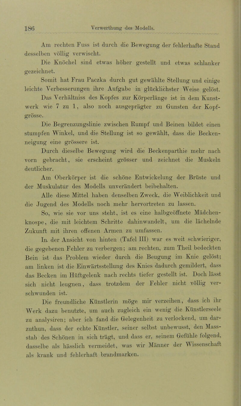 Am rechten Fuss ist duj-ch die Bewegung der fehlerhafte Stand dessell)en völlig verwischt. Die Knöchel sind etwas höher gestellt und etwas schlanker gezeichnet. Somit hat Frau Paczka durch gut gewählte Stellung und einige leichte Verbesserungen ihre Aufgabe in glücklichster Weise gelö.st. Das Verhältniss des Kopfes zur Körperlänge ist in dem Kunst- werk wie 7 zu 1, also noch ausgeprägter zu Gunsten der Kopf- grösse. Die Begrenzungslinie zwischen Rumpf und Beinen bildet einen stumpfen Winkel, und die Stellung ist so gewählt, dass die Becken- neigung eine grössere ist. Durch dieselbe Bewegung wird die Beckenparthie mehr nach vorn gebracht, sie erscheint grösser und zeichnet die Muskeln deutlicher. Am Oberkörper ist die schöne Entwickelung der Brüste und der Muskulatur des Modells unverändert heibehalten. Alle diese Mittel haben denselben Zweck, die Weiblichkeit und die Jugend des Modells noch mehr hervortreten zu lassen. So, wie sie vor uns steht, ist es eine halbgeöflPnete Mädchen- knospe, die mit leichtem Schritte dahinwandelt, um die lächehide Zukunft mit ihren offenen Armen zu umfassen. In. der Ansicht von hinten (Tafel III) war es weit schwieriger, die gegebenen Fehler zu verbergen; am rechten, zum Theil bedeclRen Bein ist das Problem wieder durch die Beugung im Knie gelöst; am linken ist die Einwärtsstellung des Knies dadurch gemildert, dass das Becken im Hüftgelenk nach rechts tiefer gestellt ist. Doch lässt sich nicht leugnen, dass trotzdem der Fehler nicht völlig ver- schwunden ist. Die freundliche Künstlerin möge mir verzeihen, dass ich ihi- Werk dazu benutzte, um auch zugleich ein wenig die Künstlerseele zu analysiren; aber ich fand die Gelegenheit zu verlockend, um dar- zuthun, dass der echte Künstler, seiner selbst unbewusst, den Mass- stah des Schönen in sich trägt, und dass er, seinem Gefühle folgend, dasselbe als hässlich vermeidet, was wir Männer der Wissenschaft als krank und fehlerhaft brandmarken.