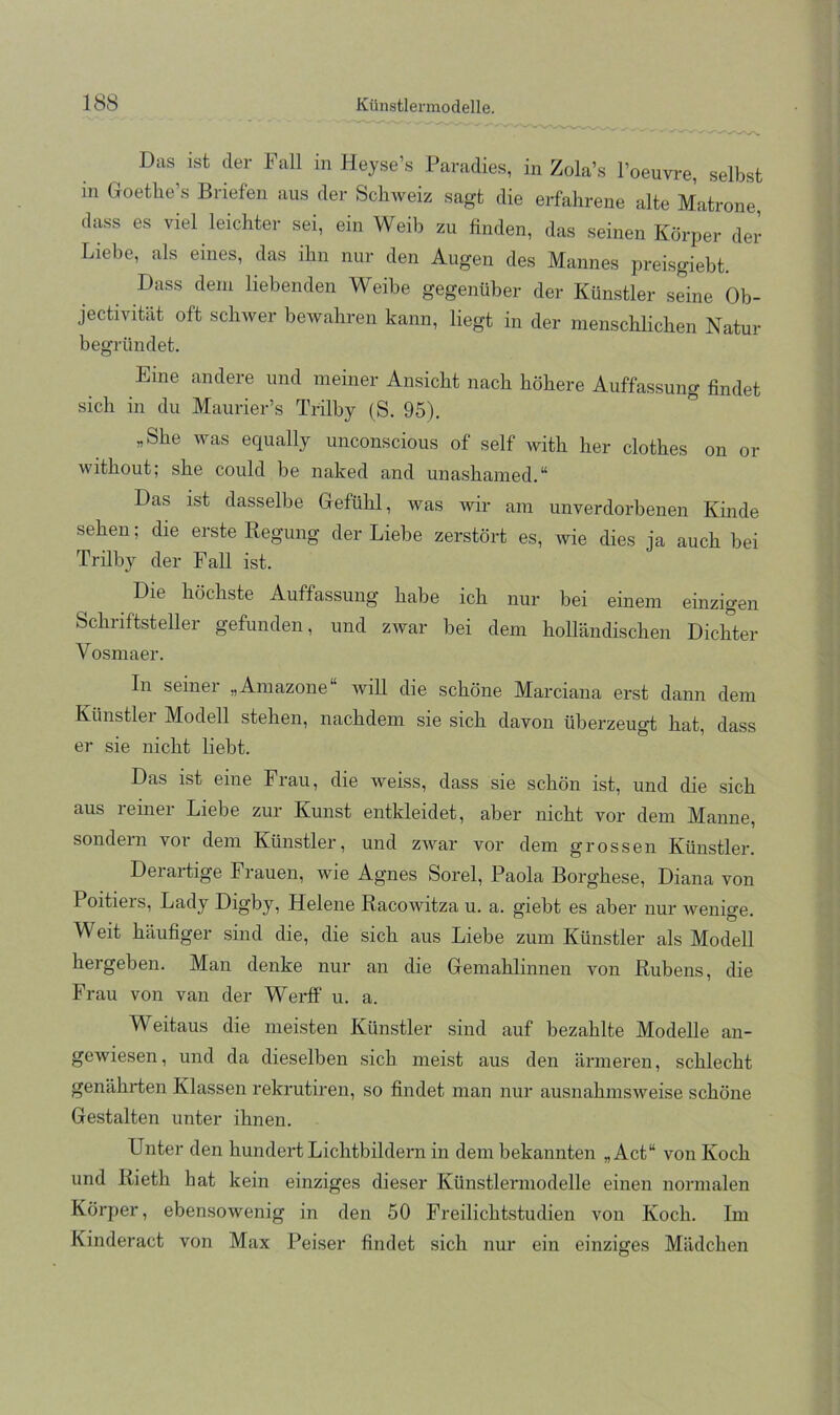 Das ist der Fall in Heyse’s Paradies, in Zola’s l’oeuvre, selbst in Goethe’s Briefen aus der Schweiz sagt die erfahrene alte Matrone dass es viel leichter sei, ein Weib zu finden, das seinen Körper der Liebe, als eines, das ihn nur den Augen des Mannes preisgiebt. Dass dem liebenden Weibe gegenüber der Künstler seine Ob- jectivität oft sclmer bewahren kann, liegt in der mensclüichen Natur begründet. Eine andere und meiner Ansicht nach höhere Auffassung findet sich in du Maurier’s Trilby (S. 95). „She was equally unconscious of seif with her clothes on or without; she could be naked and unashamed.** Das ist dasselbe Gefühl, was wir am unverdorbenen Kinde sehen; die erste Regung der Liebe zerstört es, wie dies ja auch bei Trilby der Fall ist. Die höchste Auffassung habe ich nur bei einem einzigen Schriftsteller gefunden, und zwar bei dem holländischen Dichter Vosmaer. In seinei „Amazone will die schöne Marciana erst dann dem Künstlei Modell stehen, nachdem sie sich davon überzeugt hat, dass er sie nicht liebt. Das ist eine Frau, die weiss, dass sie schön ist, und die sich aus reiner Liebe zur Kunst entkleidet, aber nicht vor dem Manne, sondern vor dem Künstler, und zwar vor dem grossen Künstler. Derartige Frauen, wie Agnes Sorel, Paola Borghese, Diana von Poitiers, Lady Digby, Helene Racowitza u. a. giebt es aber nur wenige Weit häufiger sind die, die sich aus Liebe zum Künstler als Modell hergeben. Man denke nur an die Gemahlinnen von Rubens, die Frau von van der Werff u. a. Weitaus die meisten Künstler sind auf bezahlte Modelle an- gewiesen, und da dieselben sich meist aus den ärmeren, schlecht genährten Klassen rekrutiren, so findet man nur ausnahmsweise schöne Gestalten unter ihnen. Unter den hundert Lichtbildern in dem bekannten „Act“ von Koch und Rieth hat kein einziges dieser Künstlermodelle einen normalen Körper, ebensowenig in den 50 Freilichtstudien von Koch. Im Kinderact von Max Peiser findet sich nur ein einziges Mädchen
