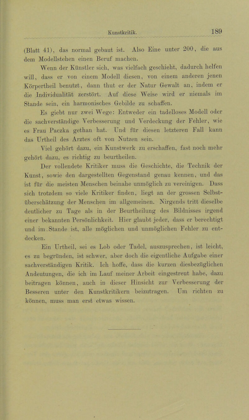 Kunstkritik. ^ 1^9 (Blatt 41), das normal gebaut ist. Also Eine unter 200, die aus dem Modelisteben einen Beruf machen. Wenn der Künstler sieb, was vielfach geschieht, dadurch helfen will, dass er von einem Modell diesen, von einem anderen jenen Körpertheil benutzt, dann thut er der Natur Gewalt an, indem er die Individualität zerstört. Auf diese Weise wird er niemals im Stande sein, ein harmonisches Gebilde zu schatfen. Es giebt nur zwei Wege: Entweder ein tadelloses Modell oder die sachverständige Verbesserung und Verdeckung der Fehler, wie es Frau Paezka gethan hat. Und für diesen letzteren Fall kann das Urtheil des Arztes oft von Nutzen sein. Viel gehört dazu, ein Kunstwerk zu erschaffen, fast noch mehr gehört dazu, es richtig zu beurtheilen. Der vollendete Kritiker muss die Geschichte, die Technik der Kunst, sowie den dargestellten Gegenstand genau kennen, und das ist für die meisten Menschen beinahe unmöglich zu vereinigen. Dass sich trotzdem so viele Kritiker finden, liegt an der grossen Selbst- überschätzung der Menschen im allgemeinen. Nirgends tritt dieselbe deutlicher zu Tage als in der Beurtheilung des Bildnisses irgend einer bekannten Persönlichkeit. Hier glaubt jeder, dass er berechtigt und im.Stande ist, alle möglichen und unmöglichen Fehler zu ent- decken. Ein Urtheil, sei es Lob oder Tadel, auszusprechen, ist leicht, es zu begründen, ist schwer, aber doch die eigentliche Aufgabe einer sachverständigen Kritik. Ich hoffe, dass die kurzen diesbezüglichen Andeutungen, die ich im Lauf meiner Arbeit eingestreut habe, dazu beitragen können, auch in dieser Hinsicht zur Verbesserung der Besseren unter den Kunstkritikern beizutragen. Um richten zu können, muss man erst etwas wissen.