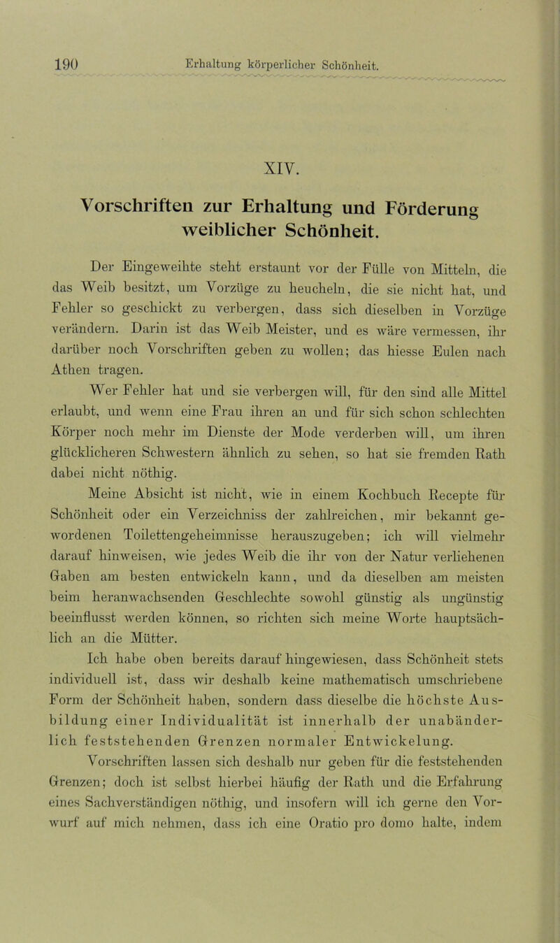 XIV. Vorschriften zur Erhaltung und Förderung weiblicher Schönheit. Der Eingeweihte steht erstaunt vor der Fülle von Mitteln, die das Weih besitzt, um Vorzüge zu heucheln, die sie nicht hat, und Fehler so geschickt zu verbergen, dass sich dieselben in Vorzüge verändern. Darin ist das Weib Meister, und es wäre vermessen, ihr darüber noch Vorschriften geben zu wollen; das hiesse Eulen nach Athen tragen. Wer Fehler hat und sie verbergen will, für den sind alle Mittel erlaubt, und wenn eine Frau ihren an und für sich schon schlechten Körper noch mehr im Dienste der Mode verderben will, um ihren glücklicheren Schwestern ähnlich zu sehen, so hat sie fremden Kath dabei nicht nöthig. Meine Absicht ist nicht, wie in einem Kochbuch Recepte für Schönheit oder ein Verzeichniss der zahlreichen, mir bekannt ge- wordenen Toilettengeheimnisse herauszugeben; ich will vielmehr darauf hinweisen, wie jedes Weib die ihr von der Natur verliehenen Gaben am besten entwickeln kann, und da dieselben am meisten beim heranwachsenden Geschlechte sowohl günstig als ungünstig beeinflusst werden können, so richten sich meine Worte hauptsäch- lich an die Mütter. Ich habe oben bereits darauf hingewiesen, dass Schönheit stets individuell ist, dass wir deshalb keine mathematisch umschriebene Form der Schönheit haben, sondern dass dieselbe die höchste Aus- bildung einer Individualität Ist innerhalb der unabänder- lich feststehenden Grenzen normaler Entwickelung. Vorschriften lassen sich deshalb nur geben für die feststehenden Grenzen; doch ist selbst hierbei häufig der Rath und die Erfahi-ung eines Sachverständigen nöthig, und insofern will ich gerne den Vor- wurf auf mich nehmen, dass ich eine Oratio pro domo halte, indem