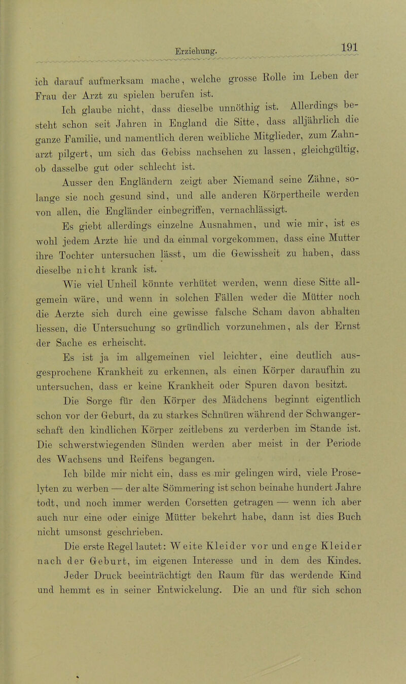 ich darauf aufmerksam maclie, welche grosse Rolle im Leben der Frau der Arzt zu spielen berufen ist. Ich glaube nicht, dass dieselbe unnöthig ist. Allerdings be- steht schon seit Jahren in England die Sitte, dass alljährlich die ganze Familie, und namentlich deren weibliche Mitglieder, zum Zahn- arzt pilgert, um sich das Gebiss nachsehen zu lassen, gleichgültig, ob dasselbe gut oder schlecht ist. Ausser den Engländern zeigt aber Niemand seine Zähne, so- lange sie noch gesund sind, und alle anderen Körpertheile werden von allen, die Engländer einbegriffen, vernachlässigt. Es giebt allerdings einzelne Ausnahmen, und wie mir, ist es wohl jedem Ai'zte hie und da einmal vorgekommen, dass eine Mutter ihre Tochter untersuchen lässt, um die Gewissheit zu haben, dass dieselbe nicht krank ist. Wie viel Unheil könnte verhütet werden, wenn diese Sitte all- gemein wäre und wenn in solchen Fällen Aveder die Mütter noch die Aerzte sich durch eine geAvisse falsche Scham davon abhalten Hessen, die Untersuchung so gründlich vorzunehmen, als der Ernst der Sache es erheischt. Es ist ja im allgemeinen viel leichter, eine deutlich aus- gesprochene Krankheit zu erkennen, als einen Körper daraufhin zu untersuchen, dass er keine Krankheit oder Spuren davon besitzt. Die Sorge für den Körper des Mädchens beginnt eigentlich schon vor der Geburt, da zu starkes Schnüren Avähi'end der SchAvanger- schaft den kindlichen Körper zeitlebens zu verderben im Stande ist. Die schAv^erstAviegenden Sünden AA^erden aber meist in der Periode des Wachsens und Reifens begangen. Ich bilde mir nicht ein, dass es mir gelingen Avird, viele Prose- lyten zu Averben — der alte Sömmering ist schon beinahe hundert Jahre todt, und noch immer werden Corsetten getragen — wenn ich aber auch nur eine oder einige Mütter bekehiJ habe, dann ist dies Buch nicht umsonst geschrieben. Die erste Regel lautet: W eite Kleider vor und enge Kleider nach der Geburt, im eigenen Interesse und in dem des Kindes. .Jeder Druck beeinträchtigt den Raum für das werdende Kind und hemmt es in seiner Entwickelung. Die an und für sich schon
