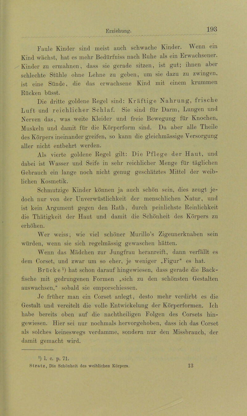 Faule Kinclei’ sind meist auch scliAvache Kinder. Wenn ein Kind Avächst, hat es mehr Bedürfniss nach Buhe als ein ErAvachsener. Kinder zu ermahnen, dass sie gerade sitzen, ist gut; ihnen aber schlechte Stühle ohne Lehne zu geben, um sie dazu zu zwingen, ist eine Sünde, die das erwachsene Kind mit einem krummen Rücken büsst. Die dritte goldene Regel sind: Kräftige Nahrung, frische Luft und reichlicher Schlaf. Sie sind für Darm, Lungen und Nerven das, Avas Aveite Kleider und freie BeAvegung für Knochen, Muskeln und damit für die Körperform sind. Da aber alle Theile des Körpers ineinander greifen, so kann die gleichmässige Versorgung aller nicht entbehrt Averden. Als vierte goldene Regel gilt: Die Pflege der Haut, und dabei ist Wasser und Seife in sehr reichlicher Menge für täglichen Gebrauch ein lange noch nicht genug geschätztes Mittel der Aveib- lichen Kosmetik. Schmutzige Kinder können ja auch schön sein, dies zeugt je- doch nur von der UnverAvüstlichkeit der menschlichen Natur, und ist kein Argument gegen den Rath, durch peinlichste Reinlichkeit die Thätigkeit der Haut und damit die Schönheit des Körpers zu erhöhen. Wer Aveiss; Avie viel schöner Murillo’s Zigeunerknaben sein Avürden, Avenn sie sich regelmässig geAvaschen hätten. Wenn das Mädchen zur Jungfrau heranreift, dann verfällt es dem Corset, und zwar um so eher, je Aveniger „Figur“ es hat. Brücke D hat schon darauf hingeAAÜesen, dass gerade die Back- fische mit gedrungenen Formen „sich zu den schönsten Ge.stalten ausAvachsen,“ sobald sie emporschiessen. Je früher man ein Corset anlegt, desto mehr verdirbt es die Gestalt und vereitelt die volle EntAAÜckelung der Körperformen. Ich habe bereits oben auf die nachtheihgen Folgen des Corsets hin- geAviesen. Hier sei nur nochmals hervorgehoben, dass ich das Corset als solches keinesAvegs verdamme, sondern nur den Missbrauch, der damit gemacht Avird. 1. c. p. 71. Stratz, Die Schönheit des weiblichen Körpers. 13