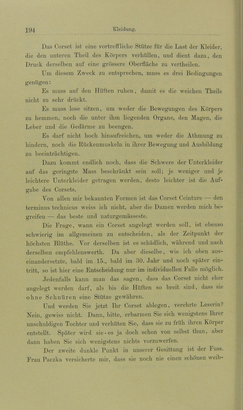 Das Corset ist eine vortreffliche Stütze für die Last der Kleider, die den unteren Theil des Körjjers verhüllen, und dient dazu, den Druck derselben auf eine grössere Oberfläche zu vertheilen. Uni diesem Zweck zu entsprechen, muss es drei Bedingungen genügen; Es muss auf den Hüften ruhen, damit es die weichen Theile nicht zu sehr drückt. Es muss lose sitzen, um weder die Bewegungen des Körpers zu hemmen, noch die unter ihm liegenden Organe, den Magen, die Leber und die Gedärme zu beengen. Es darf nicht hoch hinaufreichen, um weder die Athmung zu hindern, noch die Rückenmuskeln in ihrer Bewegung und Ausbildung zu beeinträchtigen. Dazu kommt endlich noch, dass die Schwere der Unterkleider auf das geringste Mass beschränkt sein soll; je weniger und je leichtere Unterkleider getragen werden, desto leichter ist die Auf- gabe des Corsets. Von allen mir bekannten Formen ist das Corset Ceinture — den terminus technicus weiss ich nicht, aber die Damen werden mich be- greifen — das beste und naturgemässeste. Die Frage, wann ein Corset angelegt Averden soll, ist ebenso schwierig im allgemeinen zu entscheiden, als der Zeitpunkt der höchsten Blüthe. Vor derselben ist es schädlich, während und nach derselben empfehlensAverth. Da aber dieselbe, Avie ich oben aus- einandersetzte, bald im 15., bald im 30. Jahr und noch später ein- tritt, so ist hier eine Entscheidung nur im individuellen Falle möglich. Jedenfalls kann man das sagen, dass das Corset nicht eher angelegt Averden darf, als bis die Hüften so breit sind, dass sie ohne Schnüren eine Stütze geAvähren. Und Averden Sie jetzt Ihr Corset ablegen, verehrte Leserin? Nein, geAviss nicht. Dann, bitte, erbarmen Sie sich Avenigstens Ihrer unschuldigen Tochter und verhüten Sie, dass sie zu früh ihren Körper entstellt. Später Avird sie* es ja doch schon von selbst thun, aber dann haben Sie sich Avenigstens nichts vorzuAverfen. Der ZAveite dunkle Punkt in unserer Gesittung ist der 1 uss. Frau Paczka versicherte mir, dass sie noch nie einen schönen Aveib-
