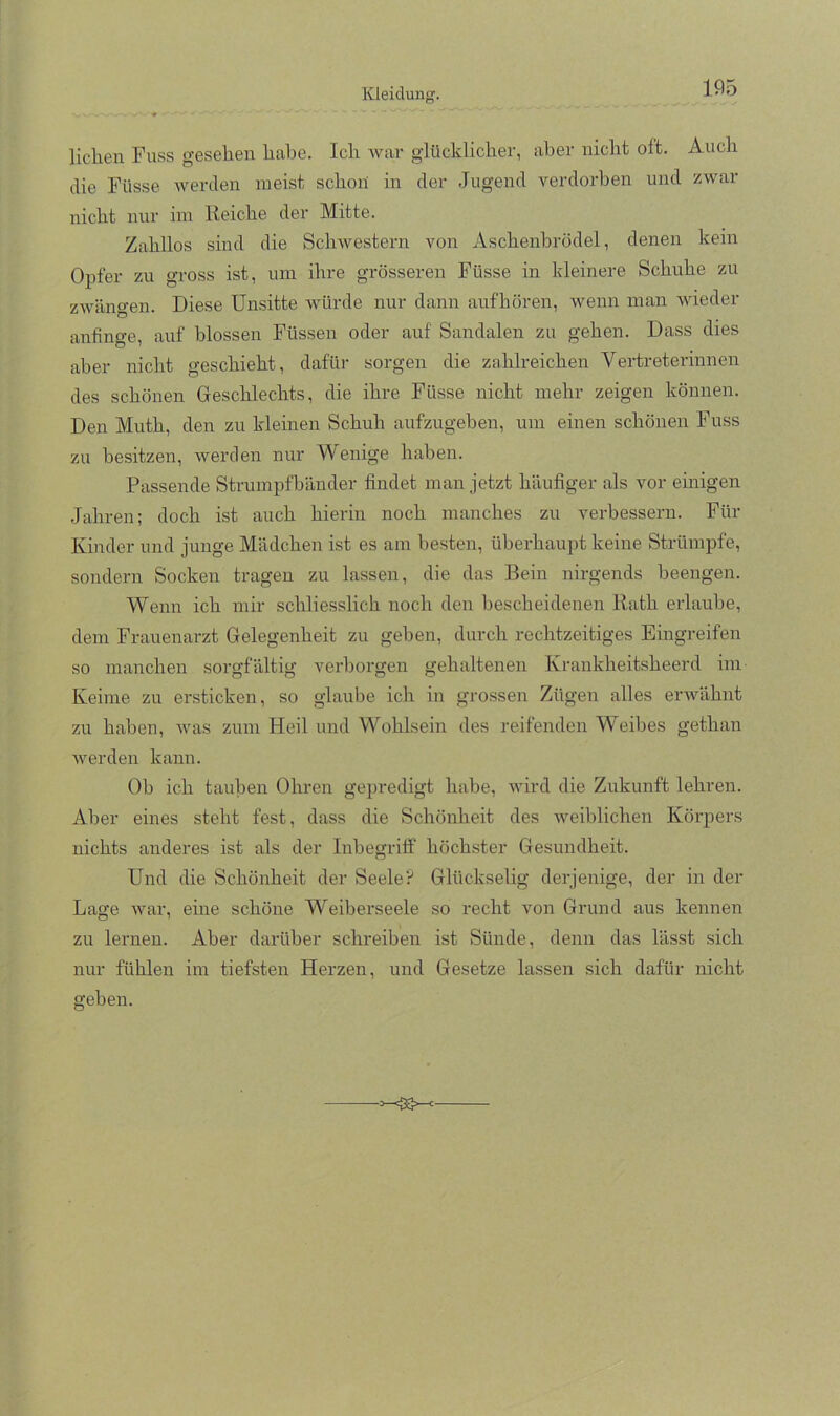 liehen Fuss gesehen habe. Ich Avar glücklicher, aber nicht oft. Auch die Füsse werden meist schon in der Jugend Amrdorhen und zwar nicht nur iin Reiche der Mitte. Zahllos sind die ScliAvestern von Aschenbrödel, denen kein Opfer zu gross ist, um ihre grösseren Füsse in kleinere Schuhe zu zAvängen. Diese Unsitte Avürde nur dann aufhören, wenn man AAÜeder anfinge, auf blossen Füssen oder auf Sandalen zu gehen. Dass dies aber nicht geschieht, dafür sorgen die zahlreichen Vertreterinnen des schönen Geschlechts, die ihre Füsse nicht mehr zeigen können. Den Muth, den zu kleinen Schuh aufzugehen, um einen schönen Fuss zu besitzen, Averden nur Wenige haben. Passende Strumpfbänder findet man jetzt häufiger als vor einigen Jahren; doch ist auch hierin noch manches zu verbessern. Für Kinder und junge Mädchen ist es am besten, überhaupt keine Strümpfe, sondern Socken tragen zu lassen, die das Bein nirgends beengen. Wenn ich mir schliesslich noch den bescheidenen Rath erlaube, dem Frauenarzt Gelegenheit zu gehen, durch rechtzeitiges Eingreifen so manchen sorgfältig verborgen gehaltenen Krankheitsheerd im Keime zu ersticken, so glaube ich in grossen Zügen alles envähnt zu haben, Avas zum Heil und Wohlsein des reifenden Weibes gethan Averden kann. Ob ich tauben Ohren gepredigt habe, wird die Zukunft lehren. Aber eines steht fest, dass die Schönheit des Aveiblichen Körjiers nichts anderes ist als der Inbegriff höchster Gesundheit. Und die Schönheit der Seele’? Glückselig derjenige, der in der Lage Avar, eine schöne Weiberseele so recht von Grund aus kennen zu lernen. Aber darüber schreiben ist Sünde, denn das lässt sich nur fühlen im tiefsten Herzen, und Gesetze lassen sich dafür nicht gehen.